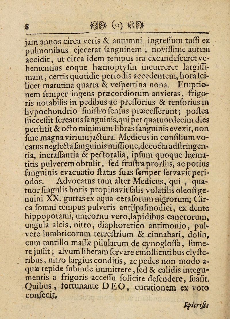 jam annos circa veris & autumni ingreflum tuffi ex pulmonibus ejecerat languinem ; noviffime autem accidit, ut circa idem tempus ira excandefceret ve¬ hementius eoque haemoptylin incurreret largiffi- mam, certis quotidie periodis accedentem, horaici- iicet matutina quarta & vefpertina nona. Eruptio¬ nem femper ingens praecordiorum anxietas, frigo¬ ris notabilis in pedibus ac prelTorius & tenforius in hypochondrio finiliro fenfus praecelTerunt; poftea fuccellit fcreatusfanguinis,quiperquatuordecimdies perlHtit & ofto minimum libras fanguinis evexit, non line magna virium jaftura. Medicus in conlilium vo¬ catus negleftaXanguinis miffione,deco£l;a adllringen- tia, incralTantia & peftoralia, ipfum quoque hsema- titis pulverem obtulit, fed fruftraprorfus, ac potius fanguinis evacuatio ftatas fuas femper fervavit peri¬ odos. Advocatus tum alter Medicus, qui , qua- tuor lingulis horis propinavit falis volatilis oleofi ge¬ nuini XX. guttas ex aqua ceraforum nigrorum; Cir¬ ca fomni tempus pulveris antilpafmodici, ex dente hippopotami, unicornu vero,lapidibus cancrorum, ungula alcis, nitro, diaphoretico antimonio, puh vere lumbricorum terreftrium & cinnabari, dolin, cum tantillo mallae pilularum de cynoglorta, fume- re jullit; alvum liberam fervare emollientibus clyfte- ribus, nitro largius conditis, ac pedes non modo a- qus tepide fubinde immittere, fed & calidis integu¬ mentis a frigoris accelTu folicite defendere, fualit. Quibus, fortunante DEO, curationem ex voto confecit, ificrijit