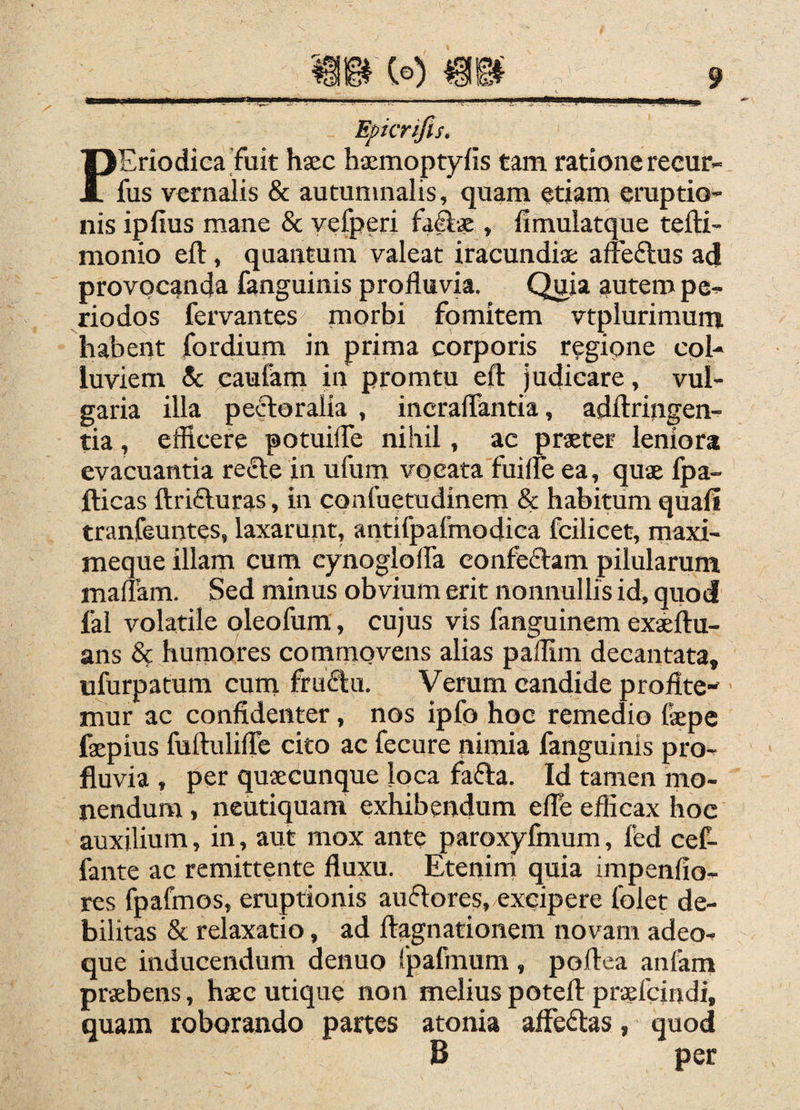 PEriodiea fuit hsec haemoptyfis tam. ratione recur- fus vernalis & autumnalis, quam etiam eruptio¬ nis ipfius mane & vefperi h&x , limulatque tefti- monio eft, quantum valeat iracundia: affeftus ad provocanda fanguinis profluvia. Quia autem pe¬ riodos fervantes morbi fomitem vtplurimum habent fordium in prima corporis regione col¬ luviem & caufam in promtu efl: judicare, vul¬ garia illa peroralia , incraflantia, adftringen- tia, efficere potuifle nihil, ac praeter leniora evacuantia reiffe in ufum vocata fuifle ea, quae fpa- fticas ftrifturas, in confuetudinem & habitum quali tranfeuntes, laxarunt, antifpafmodica fcilicet, maxi- meque illam cum eynoglolfa confeftam pilularum maflam. Sed minus obvium erit nonnullis id, quod fal volatile oleofum, cujus vis fanguinem exaeflu- ans & humores commovens alias paflim decantata, ufurpatum cum fruftu. Verum candide profite¬ mur ac confidenter, nos ipfo hoc remedio fepe faepius fuftulifle cito ac fecure nimia fanguinis pro¬ fluvia , per quaecunque loca fafta. Id tamen mo¬ nendum , neutiquam exhibendum efle eflicax hoc auxilium, in, aut mox ante paroxyfmum, fed cef- fante ac remittente fluxu. Etenim quia impenfio- res (^jabnos, eruptionis auflores, excipere folet de¬ bilitas & relaxatio, ad ftagnationem novam adeo- que inducendum denuo Ipafmum, poftea anfam praebens, haec utique non melius potefl: praefcindi, quam roborando partes atonia alFeflas, quod B per