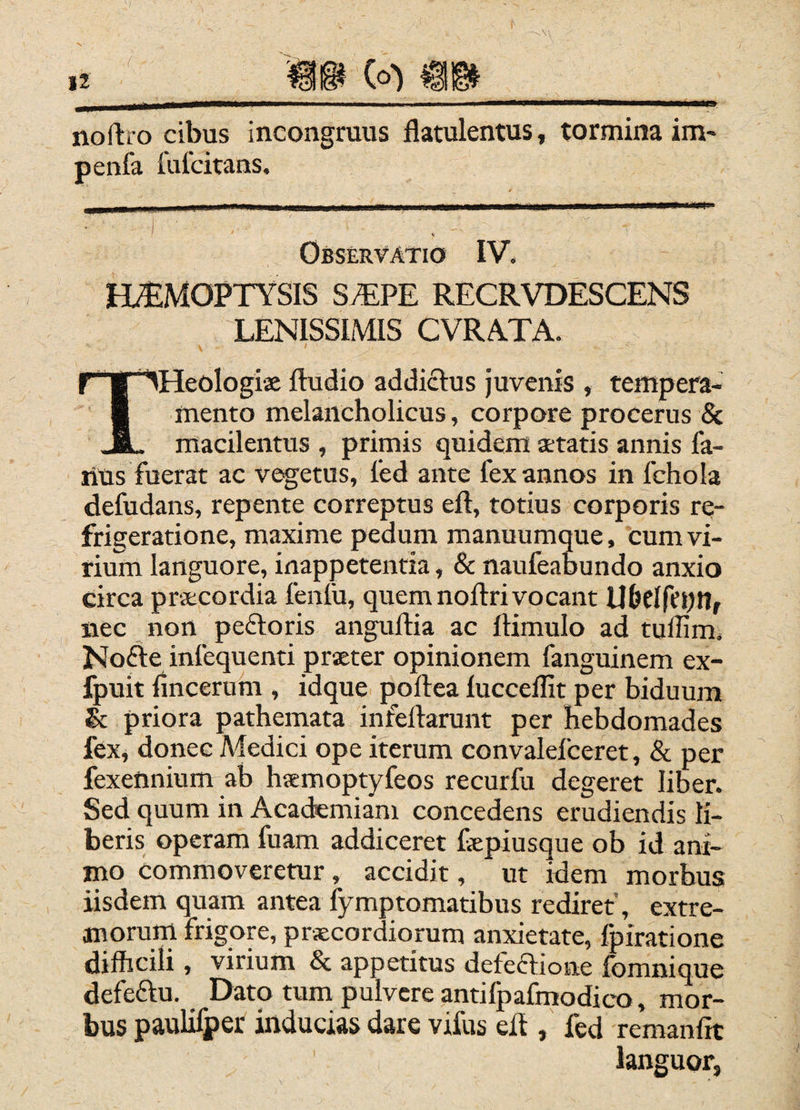 noftro cibus incongruus flatulentus, tormina im- penfa fufcitans. ' I Observatio IV. HAEMOPTYSIS S.TPE RECRVDESCENS LENISSIMIS CVRATA. THeoIogise ftudio addictus juvenis , tempera¬ mento melancholicus, corpore procerus & macilentus , primis quidem aetatis annis fa- rius fuerat ac vegetus, fed ante fex annos in fchola defudans, repente correptus eft, totius corporis re¬ frigeratione, maxime pedum manuumque, cum vi¬ rium languore, inappetentia, & naufeabundo anxio circa praecordia feniu, quem nollrivocant U&Clfepilr iiec non pedoris angullia ac Itimulo ad tullim. Node infequenti praeter opinionem fanguinem ex- fpuit lincerum , idque poflea luccelfit per biduum & priora pathemata infellarunt per hebdomades fex, donec Medici ope iterum convalefceret, & per fexennium ab haemoptyfeos recurfu degeret liber. Sed quum in Academiam concedens erudiendis li¬ beris operam fuam addiceret fepiusque ob id ani¬ mo commoveretur, accidit, ut idem morbus iisdem quam antea fymptomatibus rediret, extre- moruni frigore, prateordiorum anxietate, Ipiratione difficili, virium & appetitus detedioiie fomnique defedu. Dato tum pulvere antilpafmodico, mor¬ bus paulifper inducias dare vifus eff , fed remanfft languor,