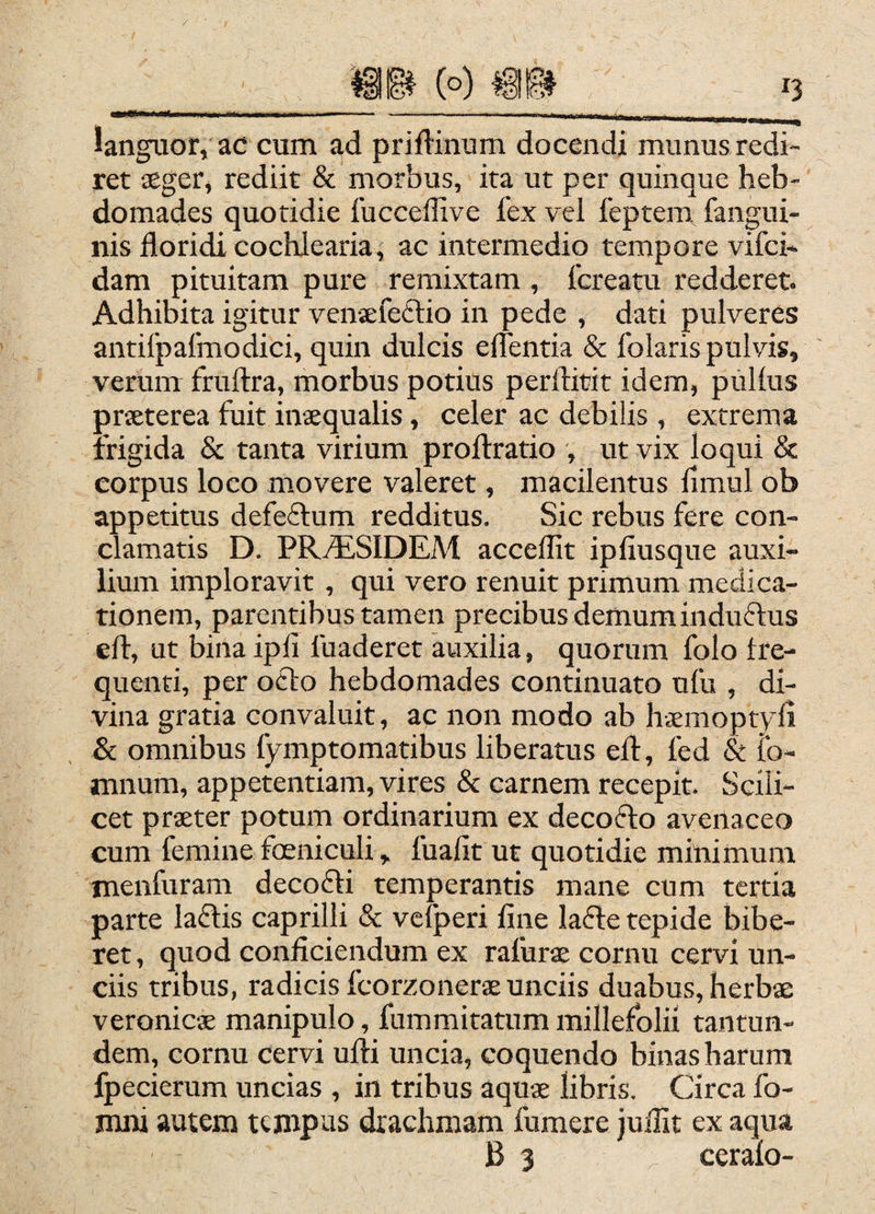 languor, ac cum ad priftinum docendi munus redi¬ ret aeger, rediit & morbus, ita ut per quinque heb¬ domades quotidie fucceffive fex vel feptem fangui- nis floridi cochlearia, ac intermedio tempore vifci- dam pituitam pure remixtam , fcreatu redderet. Adhibita igitur venaefeftio in pede , dati pulveres antilpafmodici, quin dulcis eflentia & folaris pulvis, verum fruftra, morbus potius perftitit idem, pullus praeterea fuit inaequalis, celer ac debilis , extrema frigida & tanta virium proftratio , ut vix loqui & corpus loco movere valeret, macilentus fimul ob appetitus defeflum redditus. Sic rebus fere con¬ clamatis D. PR^SIDEM acceflit ipfiusque auxi¬ lium imploravit , qui vero renuit primum medica¬ tionem, parentibus tamen precibus demum induftus efl, ut bina ipli fuaderet auxilia, quorum folo tre- qucnti, per ocio hebdomades continuato ufu , di¬ vina gratia convaluit, ac non modo ab hicmoptyli & omnibus fymptomatibus liberatus efl, fed & fo- mnum, appetentiam, vires & carnem recepit. Scili¬ cet praeter potum ordinarium ex decodlo avenaceo cum femine foeniculi, fuafit ut quotidie minimum, tnenfuram decodli temperantis mane cum tertia parte ladlis caprilli & vcfperi fine lafte tepide bibe¬ ret , quod conficiendum ex rafurae cornu cervi un¬ ciis tribus, radicis fcorzonerae unciis duabus, herbae veronic® manipulo, fummitatum millefolii tantun- dem, cornu cervi ufti uncia, coquendo binas harum fpecierum uncias , in tribus aquae libris, Circa fo- mni autem tempus drachmam fumere juffit ex aqua B 3 ceralo-