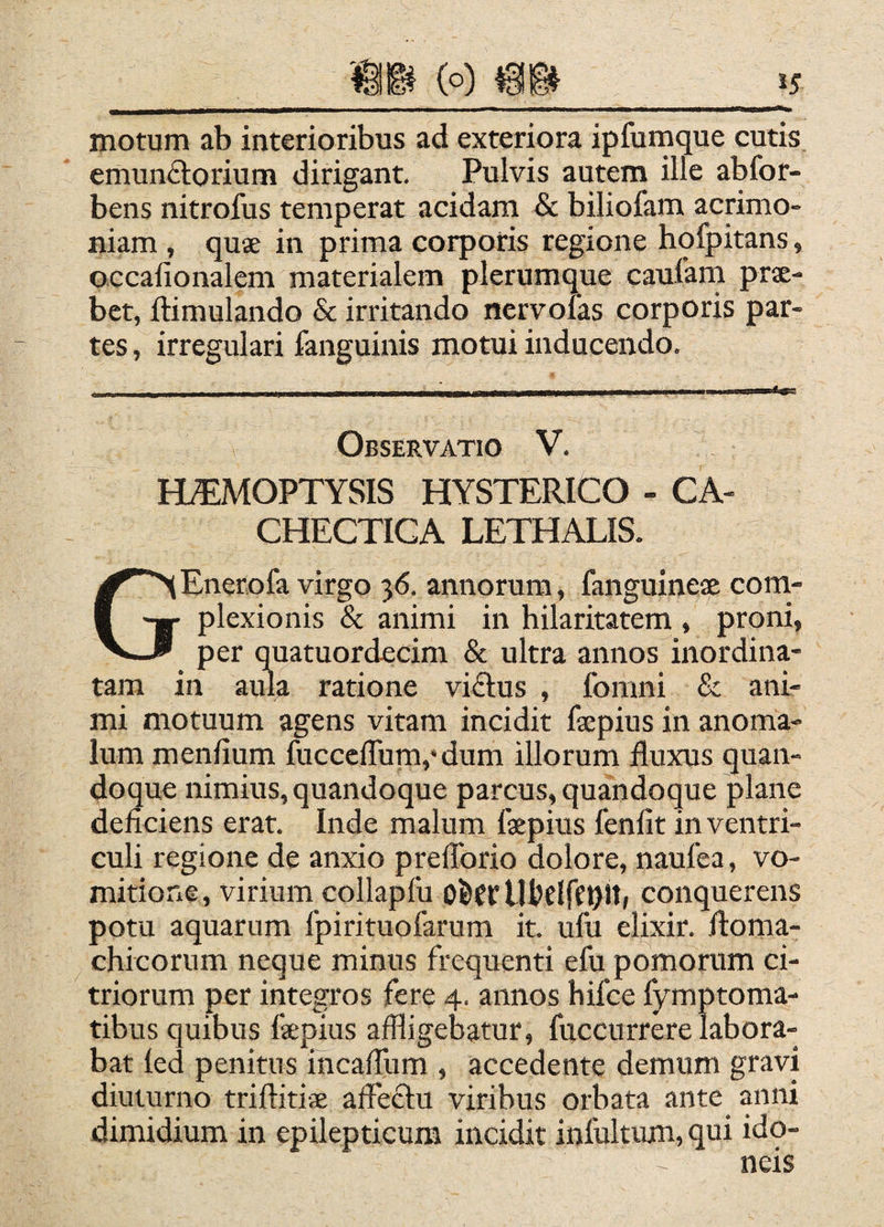 55 motum ab interioribus ad exteriora ipfumque cutis emunftorium dirigant. Pulvis autern ille abfor- bens nitrofus temperat acidam & biliofam acrimo¬ niam , quae in prima corporis regione hqfpitans, occalionalem materialem plerumque caufarn prae¬ bet, ftimulando & irritando nervofas corporis par¬ tes, irregulari fanguinis motui inducendo. Observatio V. MMOPTYSIS HYSTERICO - CA¬ CHECTICA LETHAEIS. GEnerofa virgo 36. annorum, fanguinex com¬ plexionis & animi in hilaritatem , proni, per quatuordecim & ultra annos inordina¬ tam in aula ratione vi<Elus , fomni & ani¬ mi motuum agens vitam incidit fxpins in anoma- lum meniium fucccflum,* dum illorum fluxus quan¬ doque nimius, quandoque parcus, quandoque plane deficiens erat. Inde malum fxpius fenfit in ventri¬ culi regione de anxio prefibrio dolore, naufea, vo¬ mitione, virium collapfii OfeCf Ufcdffbit» conquerens potu aquarum fpirituofarum it. ufu elixir. iloma- chicorum neque minus frequenti efu pomorum ci- triorum per integros fere 4. annos bifce fymptoma- tibus quibus fxpius affligebatur, fuccurrere labora¬ bat led penitus incafflim , accedente demum gravi diuturno triflitix affectu viribus orbata ante anni dimidium in epilepticum incidit inlultum, qui ido¬ neis