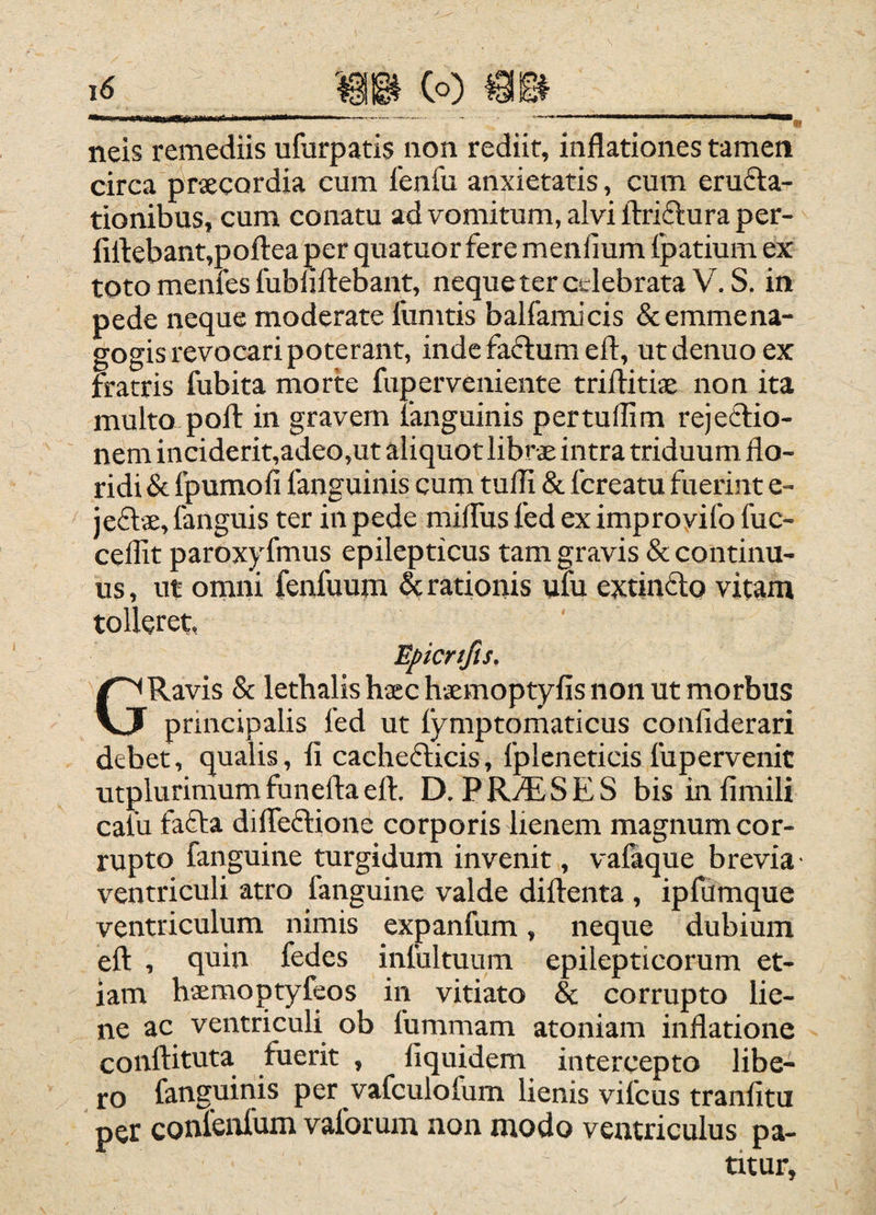 neis remediis ufurpatis non rediit, inflationes tamen circa j^rsecordia cum fenfu anxietatis, cum eruga¬ tionibus, cum conatu ad vomitum, alvi Idrifturaper- firtebant,pofl:ea per quatuor fere menlium Ipatium ex toto menfes fubliftebant, nequeter celebrata V.S. in pede neque moderate fumtis balfamJcis &emmena- gogis revocari poterant, inde faftum eft, utdenuoex fratris fubita morte fuperveniente triflitise non ita multo poli: in gravem languinis pertuflim rejeetio- nem inciderit,adeo,ut aliquot librae intra triduum flo¬ ridi & fpumofi fanguinis cum tufli & fcreatu fuerint e- jeflae, fanguis ter in pede milfus fed ex improyifo fuc- ceflit paroxyfmus epilepticus tam gravis & continu¬ us, ut ornni fenfuum ^rationis ufu extinflo vitam tolleret, Eficrtfis. GRavis & lethalis hxc haemoptyfis non ut morbus principalis fed ut fymptomaticus conliderari debet, qualis, fi cacheflicis, fpleneticis fupervenit utplurimumfuneftaert. D. PR^diSES bisinfimili caiu fafla dilTeftione corporis lienem magnum cor¬ rupto fanguine turgidum invenit, valaque brevia ventriculi atro fanguine valde diftenta , ipfumque ventriculum nimis expanfum, neque dubium eft , qnin fedes inlultuum epilepticorum et¬ iam hsemoptyfeos in vitiato &; corrupto lie¬ ne ac ventriculi ob fummam atoniam inflatione conftituta fuerit , fiquidem intercepto libe¬ ro fanguinis per vafculofum lienis vifcus tranfitu per conlenfum vaforum non modo ventriculus pa¬ titur.