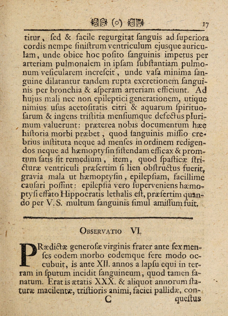 titur, fed & facile regurgitat fanguis ad fuperiora cordis nempe liniftrum ventriculum ejusque auricu^ lam, unde obice hoc polito fanguinis) impetus per arteriam pulmonalem in ipfam fubliantiam pulmo¬ num velicularem increfcit, unde vafa minima fan- guine dilatantur tandem rnpta excretionem fangui¬ nis per bronchia & afperam arteriam efficiunt. Ad hujus mali nec non epileptici generationem, utiquq nimius ufus acetolitatis citri & aquarum fpirituo- farum & ingens trillitia menllumque defeflus plurir , mum valuerunt: praeterea nobis documentum haeq hifloria morbi prsebet, quod languinis miffio ere- hrius inftituta neque ad menfes in ordinem redigen¬ dos neque ad hKmoptyfinlillendamefficax&prom- tpm fatis fit remedium , item, quod Ipafiicae ftri- fturae ventriculi prxfertim fi lien obftruftus fuerit, gravia mala ut haemoptyfin , epilepfiam, facillime caufari poffint: cpilepfia vero luperveniens bsemo- ptyfi effato Hippocratis lethalis eft, praefertim quan¬ do per V. S. multum fanguinis limul amillum rait. Observatio VI, PR^diftse generofe virginis frater ante fexmen^ fes eodem morbo eodemque fere modo oc¬ cubuit, is ante XII. annos a lapfu equi in ter¬ ram in fputum incidit fanguineum, quod tamenffa- natum. Erat is setatis XXX. & aliquot annorum ffa- turse macilentae, trifiioris animi, faciei pallidae, con- G queftus