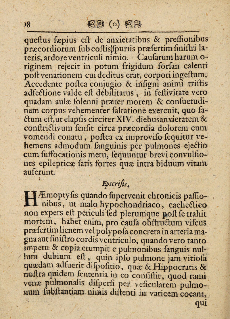 »8 _ (o) _ queftus fepius eft de anxietatibus & preffionibus praecordiorum fub coftis|fpunis praefertimfiniftri la¬ teris, ardore ventriculi nimio. Caufarum harum o- riginem rejecit in potum frigidum forfan calenti poft venationem cui deditus erat, corpori ingeftum; Accedente poftea conjugio & infigni animi triftis adfeflionc valde eft debilitatus , in feftivit^e vero quadam auls folenni praeter morem & confuetudi- nem corpus vehementer faltatione exercuit, quo fa- ftum eft,ut elapfis circiter XIV. diebusanxietatem & conftrifliyum leniit circa praecordia dolorem cum vomendi conatu, poftea ex improvifo fequitur ve¬ hemens admodum fanguinis per pulmones ejeflio cum fuffbcationis metu, fequuntur brevi convulfio- ncs epilepticae fatis fortes quae intra biduum vitam auferunt. Eftcrifts, Hfttmoptyfis quando fupervenit chronicis pallio- nibus, ut malo hypochondriaco, cacheflico non expers eft periculi fed plerumque poft fe trahit mortern, habet enim, pro caufa obftruftum vifcus praefertim lienem vel polypofa concreta in arteria ma¬ gna aut finiftro cordis ventriculo, quando vero tanto impetu &; copia erumpit e pulmonibus fanguis nui- / Ium dubium eft , quin ipfo pulmone jam vitiofa quaedam adfuerit difpolitio, quae & Hippocratis & noftra quidem fententia in eo confiftit, quod rami venae pulmonalis dilperfi per veiicularem pulmo¬ num ftibftantiam nimis diftenti in varicem coeant, qui