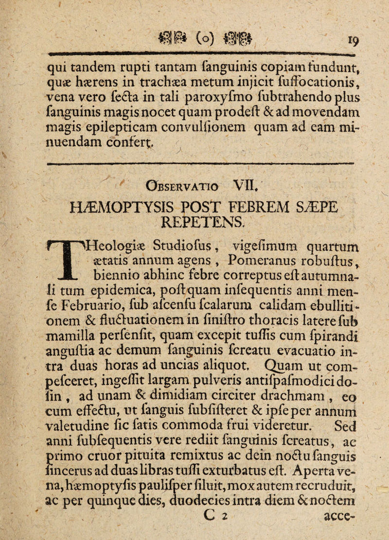 qui tandem rupti tantam fanguinis copiam fundunt, quse hserens in trachaea metum injicit fuiFocationis, vena vero fefta in tali paroxyfmo fubtrahendo plus fanguinis magis nocet quam prodeft & ad movendam magis epilepticam convuliionem quam ad eam mi¬ nuendam confert. Observatio VII, H^MOPTYSIS POST FEBREM S^PE ' REPETENS. THeologiae Studiofus, vigefimum quartum aetatis annum agens , Pomeranus robuftus, biennio abhinc febre correptus eft autumna¬ li tum epidemica, poftquam infequentis anni men- fe Februario, fub alcenfu fcalarum calidam ebulliti •• onem & fluftuationemin finiftro thoracis latere fub mamilla perfenfit, quam excepit tuflis cuni fpirandi anguftia ac demum fanguinis fcreatu evacuatio in¬ tra duas horas ad uncias aliquot. Quam ut com- pefceret, ingeffit largarn pulveris antilpafmodicido- lin , ad unam & dimidiam circiter drachmam , eo cum effeftu, tit fanguis fublifteret & ipfe per annum valetudine fic fatis commoda frui videretur. Sed anni fubfequentis vere rediit fanguinis fcreatus, ac primo eruor pituita remixtus ac dein noftu fanguis lincerus ad duas libras tuffi exturbatus eft. Aperta ve¬ na, haemoptylis pauljfper filuit, mox autem, recruduit, ac per quinque dies, duodecies intra diem & noftem C 2 acce-