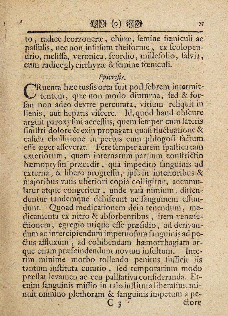 aa^w—a—i» i»—'■ ' to , radice Icorzoiierx , chiiise , femine foeniculi ac pallulis, nec non infiifum theiforme , ex fcolop en- drio, melifTa, veronica, Icordio, millefolio, faivia, cum radice glycirrhyzae Sc femine fceniculi. CRuenta hiectusfisorta fuit pofl: febrem intermit¬ tentem , quse non modo diuturna, fed & for- fan non adeo dextre percurata, vitium reliquit in lienis, aut hepatis vifcere. Id, quod haud ohfcure arguit paroxyfini acceffus, quem femper cum lateris limftri dolore & exin propagata quafiflufluatione& calida ebullitione in peftus cum phlogofi faffum effe 5eger alfeverat. Fere femper autem Ipaftica tam exteriorum, quam internarum partium conllriftio hsemoptyfin’priEcedit, qua impedito fanguinis ad externa, 8c libero progreffu, ipfe in interioribus & majoribus vafis uberiori copia colligitur, accumu¬ latur atque congeritur , unde vafa nimium, diften- duntur tandemque dehifcunt ac fanguinem effim- dunt. Quoad medicationem dein tenendum, me¬ dicamenta ex nitro & abforbentibus , item ven^fe- ffionem, egregio utique efle prslidio, ad derivan¬ dum ac intercipiendum impetuofum fanguinis ad pe- ftus affluxum , ad cohibendam haemorrhagiam at¬ que etiam praefeindendum novum infultum. Inte- rim minime morbo tollendo penitus fufficit iis tantum inftituta curatio , fed temporarium modo praeftat levamen ac ceu palliativa conllderanda. Et¬ enim fanguinis miflio in talo inflituta liberalius, mi¬ nuit omnino plethoram & fanguinis impetum a pe- . G 3 • aore Eperifis