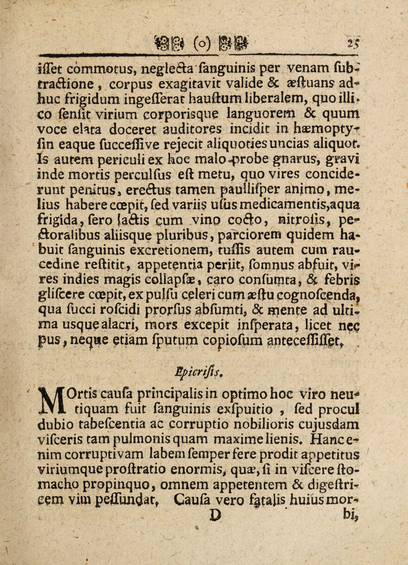 iflet commotus, neglefta fanguinis per venam fub- traftione, corpus exagitavit valide & jeftuans ad” huc frigidum ingefferat hauftum liberalem, quo illi- \ CD fenfit virium corporisque languorem & quum voce ehta doceret auditores incidit in hasmopty” fin eaque fucceffive rejecit aliquoties uncias aliquot. Is autem periculi ex hoe maloqsrobe gnarus, gravi inde mortis percullus eft metu, quo vires concide¬ runt penitus, ereftus tamen pauilifper anifno, me¬ lius habere coepit, fed variis uiiis medicamentis,aqua frigida, fero {aftis cum vino co(fto, nitroiis, pe^ ftoralibus aliisque pluribus, parciorem quidem ha¬ buit fanguinis excretionem, tulEs autem cum rau¬ cedine reftitit, appetentia periit, Ibmnus abfuit, via¬ res indies magis eollapfae, caro confutpta, & febris glifcere coepit, ex pulfu celeri cum asftu cognofcendaj qua fucci rofcidi prprfus ablumti, 5c mente ad ulti¬ ma usque alacri, mors excepit inljierata, licet nec pus I ne^we etiam fputum copiofpm apteceffilTet, Mpicrifis. MOrtis caufa principalis in optimo hoc viro neu^ tiquam fuit fanguinis exfpuitio , ftd procul dubio tabefcentia ac corruptio nobilioris cujusdam vifceris tam pulmonis quam maxime lienis. Hance^ nim corruptivam labem femper fere prodit appetitus viriumque proftratio enormis, qus, fi in vifcere fto- macho propinquo, omnem appetentem & digeftri- eem vim pefiTundat, Caula vero fatalis huiiismor- D hi,