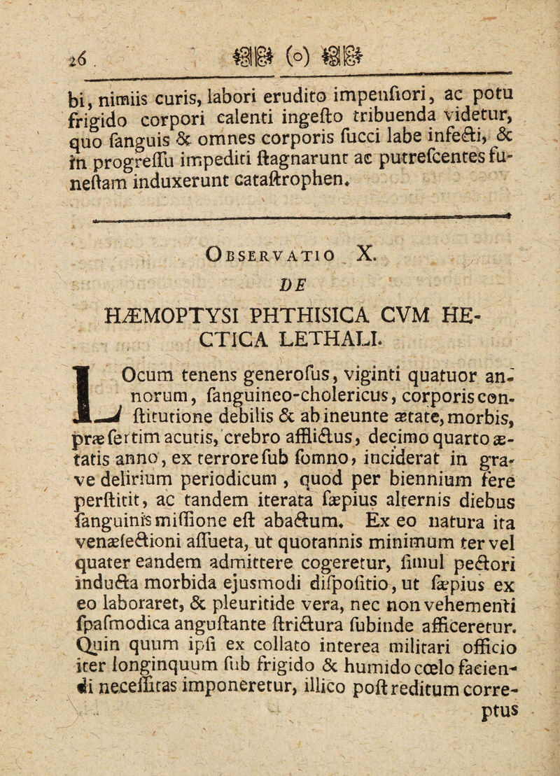 bi, nimiis curis, labori erudito impenfiori, ac potu frigido corpori calenti ingefto tribuenda videtur, quo fanguis St omnes corporis fucci labe infefli, & in progreffu impediti ftagnarunt ac putrefcentes fu- neftam induxerunt cataftrophen. 4- Observatio _ X. ^ r ■ DE H^MOPTYSI PHTHISICA CVM HE- CTICA LETHALI. i' IOcum tenens generofus, viginti quatuor an¬ norum, fanguineo-cholericus, corporis cen- —^ ftitutione debilis & abineunte state, morbis, praefertimacutis,'crebro afflidus, decirnoquartoae- tatis anno , ex terrore fub Ibmno» inciderat in gra¬ ve delirium periodicum , quod per biennium fere perftitit, ac tandem iteratT faepius alternis diebus fanguinismiffione eft abadum. Exeo natura ita venaefeftioni affueta, ut quotannis minimum ter vel quater eandem admittere cogeretur, fimul pedori indufta morbida ejusmodi dirpolitio, ut fepius ex eo laboraret, & pleuritide vera, nec nonvehemenH fpafmodica anguftante ftridura fubinde afficeretur, ^ain quum ipfi ex collato interea militari officio iter longinquum fub frigido & humido coelo facien¬ di neceintas imponeretur, illico poftreditum corre- \. - - ptus