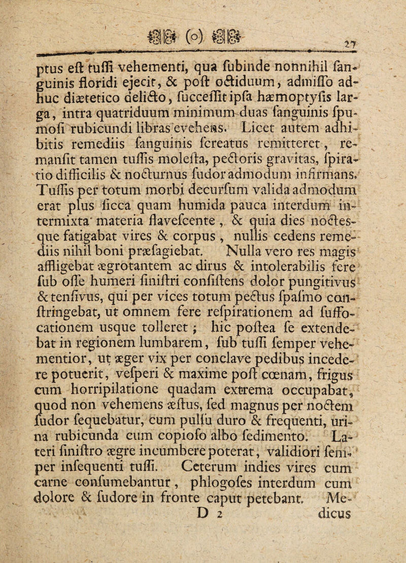 ptus eft tufli vehementi, qua fubinde nonnihil fan- guinis floridi ejecit, & poft oftiduum, admilTo ad¬ huc dia;tetico delifto, fucceflitipfa hamoptyfis lar¬ ga , intra quatriduum minimum-duas fanguinis fpu- mofi rubicundi libras evehens. Licet autem adhi¬ bitis remediis fanguinis fereatus remitteret, re- manfit tamen tullis molefta, peftoris gravitas, fpira- tio difficilis & nofturnus fudor admodum infirmans. Tuffis per totum morbi decurfum valida admodum erat plus iicca quam humida pauca interdum in¬ termixta' materia flavefeente , & quia dies noftes- que fatigabat vires & corpus, nullis cedens reme¬ diis nihil boni prsefagiebat. Nulla vero res magis affligebat jegrotantem ac dirus & intolerabilis fere fub offie humeri finiflri conliftens dolor pungitivus & tenfivus, qui per vices totum pedlus fpafmo con- flringebat, ut omnem fere refpirationem ad fuffo- cationem usque tolleret; hic poftea fe extende¬ bat in regionem lumbarem, fub tuffi femper vehe- mentior, ut seger vix per conclave pedibus incede¬ re potuerit, vefperi 8c maxime pofl: coenam, frigus cum horripilatione quadam extrema occupabat, quod non vehemens teftus, fed magnus per noftem fudor fequebatur, cum pulfu duro & frequenti, uri¬ na rubicunda cum copiofo albo fedimento. La¬ teri finiftro segre incumbere poterat, validiori fem¬ per infequenti tuffi. Ceterum indies vires cum carne confumebantur, phlogofes interdum cum dolore & fudore in fronte caput petebant, Me- D 2 dicus