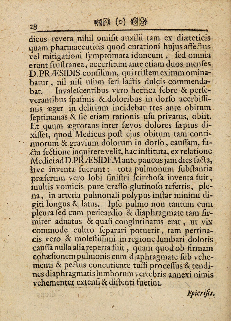 28___V > dicus revera nihil omifit auxilii tam ex disteticis quam pharmaceuticis quod curationi hujus affectus vel mitigationi fymptomata idoneum , fed omnia erant fruftranea, accerlitum ante etiam duos menfes D.PRj®iSIDIS conlilium, qui trillem exitum omina¬ batur , nil nili ulum feri laflis dulcis commenda¬ bat, Invalefcentibus vero hcftica febre & perfe- verantibus fpafmis &.doloribus in dorfo acerbilli- mis «eger in delirium incidebat tres ante obitum feptimanas & lic etiam rationis ufu privatus, obiit. Et quum aegrotans inter faevos dolores fspius di- xiflet, quod Medicus poft ejus obitum tam conti¬ nuorum &,gravium dolorum in dorfo, caulfam, fa- .6ta fei^ione inquirere velit, hac inftituta, ex relatione Medici ad D.PRjESIDEM ante paucos jam dies fadla, bsec inventa fuerunt: tota pulmonum fubftantia praefertim vero lobi linillri fcirrhofa inventa fuit, multis vomicis pure Cralfo glutinofo refertis, ple¬ na , in arteria pulmonali polypus inftar minimi di¬ giti longus Sc latus. Ipfe pulmo non tantum cum pleura fed cum pericardio & diaphragmate tam fir¬ miter adnatus & quali conglutinatus erat, ut vix commode cultro feparari potuerit, tam pertina¬ cis vero & moleftiffimi in regione lumbari doloris caulfa nulla alia reperta fuit, quam quod ob firmam cphaelionem pulmonis cum diaphragmate liib vehe- nienti & peflus concutiente tudi procelTus & tendi¬ nes diaphragmatis lumborum vertebris annexi nimis vehementer .^itenli & diftemi fuerint.