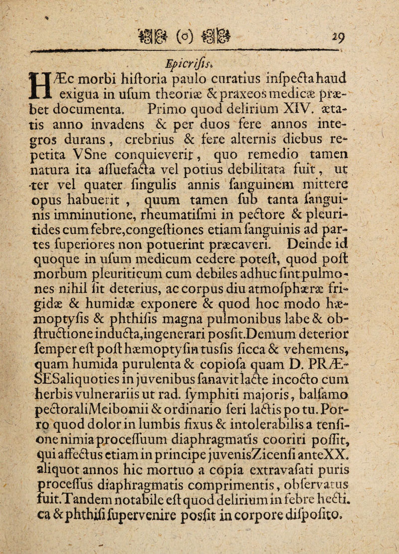 Epicr/fisi HJ£jC morbi hiftoria paulo curatius infpeftahaudi exigua in ufum theoriEe & praxeos meclic* prae¬ bet documenta. Primo quod delirium XIV. aeta¬ tis anno invadens & per duos fere annos inte¬ gros durans, crebrius & fere alternis diebus re¬ petita VSne conquieverit, quo remedio tamen natura ita affuefafta vel potius debilitata fuit, ut ■ter vel quater lingulis annis fanguinem mittere opus habuerit , quum tamen fub tanta fangui- nis imminutione, rneumatifmi in peftore & pleuri- tidescumfebre,congeftiones etiam fanguinis ad par¬ tes fuperiores non potuerint praecaveri. Deinde id quoque in ufum medicum cedere poteft, quod poft morbum pleuriticum cum debiles adhuc lintpulmo¬ nes nihil Iit deterius, ac corpus diu atmofphaerae fri¬ gidae & humidae exponere & quod hoc modo hae- moptyfis & phthilis magna pulmonibus labe & ob- ftruftione indu£ta,ingenerari posfit.Denlum deterior fempereftpofthxmoptyfintusfis licca& vehemens, quam humida purulenta & copiofa quam D. SESaliquoties in Juvenibus fanavitlafte incofto cum herbis vulnerariis ut rad. fymphiti majoris, balfamo pecl:oraliMcibomii& ordinario feri laflis po tu. Por- rp quod dolor in lumbis fixus & intolerabilis a tenfi- onenimiaprocelfuum diaphragmatis cooriri poflit, qui affeftus etiam in principe juvenisZicenli anteXX. aliquot annos hic mortuo a copia extravafati puris proceflus diaphragmatis comprimentis, obfervatus fuit.Tandem notaWle eftquod deliriumin febre hefli. ca&phthilifupervenire posfit in corpore dilpofito.