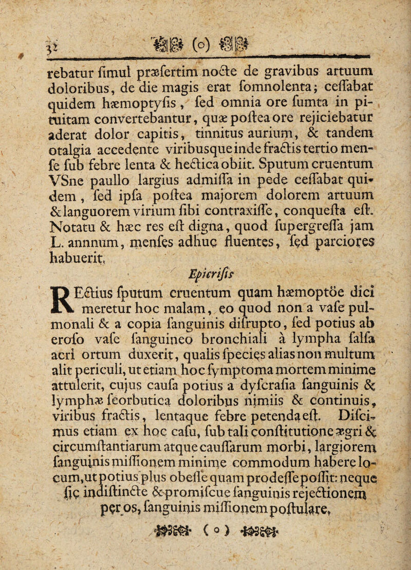 3^ 'illi (o) mw \ rebatur fimul prxfertim nocle de gravibus artuum doloribus, de die magis erat fomnolenta; ceffabat quidem hsemoptylis , fed omnia ore funita in pi¬ tuitam convertebantur, quae poftea ore rejiciebatur aderat dolor capitis * tinnitus aurium, & tandem otalgia accedente viribusque inde fraftis tertio men- fe fub febre lenta & hedlica obiit. Sputum cruentum VSne paullo largius admilTa in pede celTabat qui¬ dem , fed ipfa poftea majorem dolorem artuum & languorem virium ilbi contraxilfe, conquefta eft. Notatu & haec res eft digna, quod fupergrella jam L. annnum, menfes adhuq fluentes, fed parciores habuerit, ^ Eficriftt REftius fputum cruentum quam haemoptoe dici meretur hoc malam, eo quod non a vafe pul- monaU & a copia fanguinis difrupto, fed potius ab erofo vafe fanguineo bronchiali a lympha falfa acri ortum duxerit, qualis fpecies alias non multum alit periculi, ut etiam hoc fymptoma mortem minime attulerit, cujus caufa potius a dyferafia fanguinis & lymphas feorbutica doloribus nimiis & continuis, viribus fraffis, lentaque febre petenda eft. Difci- mus etiam ex hoc cafu, fub tali conftitutione »gri 5c circumftantiarum atque caudarum morbi, largiorem fanguinismiffionem minime commodum habere Iq- per os, fanguinis milTionempoftulare, ( Q /