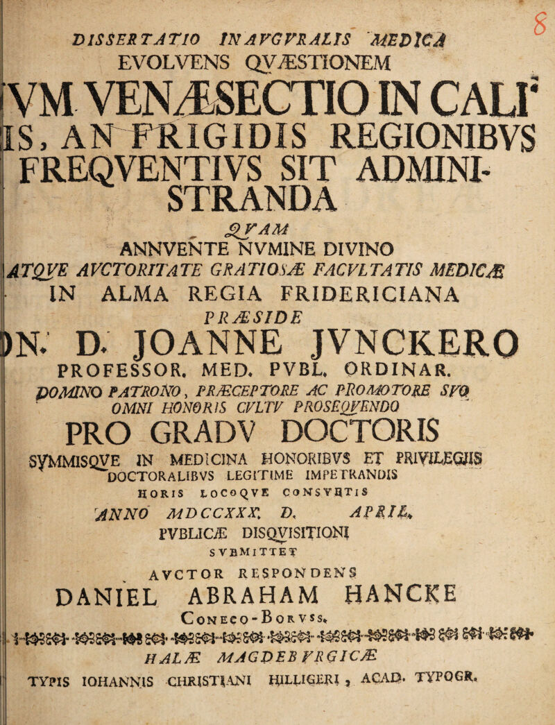 Z) ISSES TJ TIO m A VG VR AL Is' 'MED JC^ EVOLVENS QY^STIONEM VM VEN J.SECTIO IN CALI IS, ANFRIGIDIS REGIONIBVS FREQVENTIVS SIT ADMINI¬ STRANDA ANNVENTE NVMINE DIVINO 4TQyE AVCTORITATE GRATIOSA FACVLTATIS MEDICM IN ALMA REGIA FRIDERICIANA PRAESIDE )N. D. JOANNE JVNCKERO PROFESSOR. MED. PVBL. ORDINAR. DOMNO PATRONO, PRMCEPTORE AC PROM)TORE SFQ OMNI HONORIS CVLTE PROSEQFENDO PRO GRADV DOCTORIS : SyMMISQVE IN MEDICINA HONORIBVS ET PRIYiEEGWS DOCTORALIBVS LEGITIME IMPETRANDIS HORIS LOCOQVE CONSYHTiS ANNO MDCCXXX', D. ARRIl^ PVBLIC;E DISQVISITIONI SVBMITTET AVCTOR RESPONDENS DANIEL ABRAHAM HANCICE Coneco*Bor VSS, HALM MAGDEBFRGICM TYPIS lOHANN.IS CHRISTIANI HIELIGERI , ACAD* TYPQGR, mt
