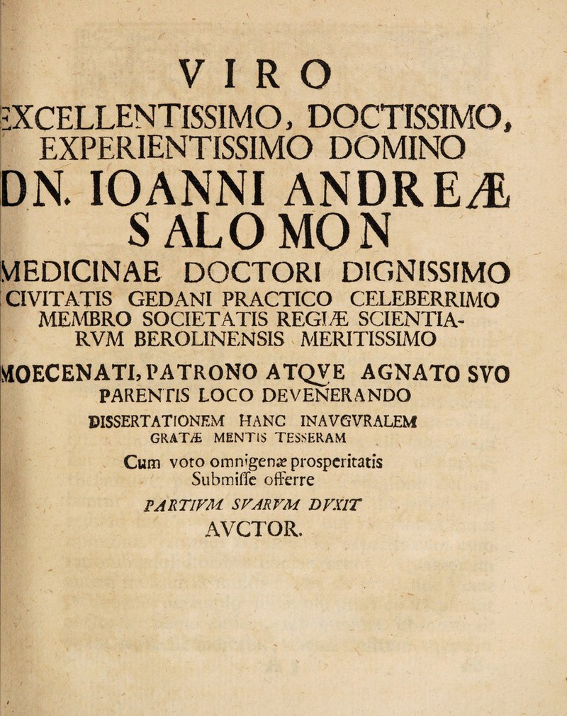 EXCELLENTISSIMO, DOCTISSIMO, EXPERIENTISSIMO DOMINO DK lOANNI ANDRE^ SALOMOJS MEDICINAE DOCTORI DIGNISSIMO CIVITATIS GEDANI PRACTICO CELEBERRIMO MEMBRO SOCIETATIS REGIT: SCIENTIA- RVM BEROLINENSIS - MERITISSIMO IlilOEC EN ATI, PATRONO ATQVE AGNATO SVO PARENflS LOCO DEVENERANDO DISSERTATIONEM HANC INAVGVRALEM GRATi® MENTIS TESSERAM \ Cum voto omnigenjE prosperitatis Submiffe offerre FARTIVM SVARVM DVXlT AVCTOR.