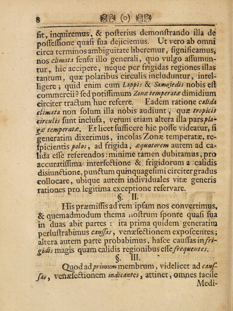 (o) mm fit ^ mmiiremus, & pofterius demonftrando illa de pokeffione quafi fua dejiciemus. Ut vero ab omni circa terminos ambiguitate liberemur, fignificamus, nos: cltmau ienfu illo generali, quo vulgo alTumun- tur ,. hic accipere, neque per frigidas regiones illas tantum, quae polaribus circulis includuntur, intel- ligere ; quid enim cum Lappis & Samojedis nobis eft commercii? fedpotilTimum Zom temperata Aimidivm circiter trafium huc referre. Eadem ratione calida elimata non folum illa nobis audiunt, quK tropicis eirculis fuiit inclufa, verum etiam altera illa pars^/<J- gf temperatis,-'£x hcetfufficere hic polle videatur, fi generatim dixerimus, incolas Zonae temperatae, re- fpicientis, ad frigida, squatorem autem ad ca¬ lida elle referendos:minime tamen dubitamus,pro accuratilTima interfeftione & frigidorum a calidis disiunftione, punftum quinquagefimi circiter gradus collocare,. ubique autem individuales vitae generis rationes, pro, legitima exceptione refervare. §. II. His praemiflis ad rem ipfam nos convertimus, Sc qpemadmodum thema noftrum Iponte quali fua in duas abit partes : ita prima quidem generatim perluftrabimus mtjfas^ vensefeflionem expofcentes; altera autem parte probabimus, hafce caulTasin/^- vi£sxm.z\s quam calidis regionibus ^ §. II!. Quod ad/rmfwmembrum, videlicet ad cauf- Cas. vensfedionem mdicantes, attinet, omnes tacile ^ '' ' Medi-