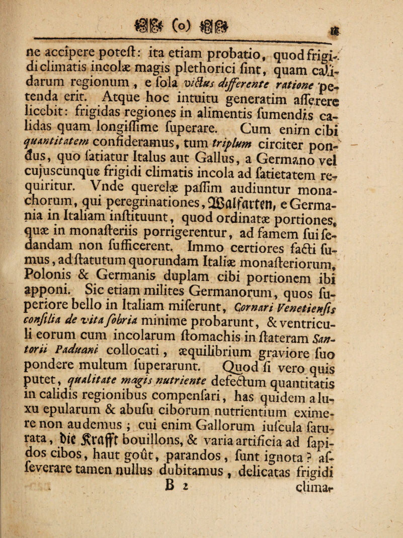 Co) ne accipere poteft: ita etiam probatio, quod frigi-; di climatis incolae magis plethorici fint, quam cau¬ darum regionum , e fola viUiis differente ratione 'pe¬ tenda erit. Atque hoc intuitu generatim alTererc licebit: frigidas regiones in alimentis fumcndis ca¬ lidas quam longiffime fuperare. Cum enim cibi quantitatem conM&tmms, tum triplum circiter pon¬ dus , quo fatiatur Italus aut Gallus, a Germano vel cujuscunque frigidi climatis incola ad fatietatem re¬ quiritur. Vnde querelae paffim audiuntur mona¬ chorum, qui peregrinationes, OBalfatten, e Germa¬ nia m Italiam inftituunt, quod ordinatae portiones, quae in monafteriis porrigerentur, ad famem fuife- dandam non fufficerent. Immo certiores fafti III- mus,adftatutumquorundam Italiae monafteriorum, Polonis & Germanis duplam cibi portionem ibi apponi. Sic etiam milites Germanorum, quos fu- periore bello in Italiam miferunt, Ornari Venetienfis confilia de vita fobria minime probarunt, & ventricu¬ li eorum cum incolarum ftomachis in Ilateram San~ torii Paduani collocati, aequilibrium graviore fuo pondere multum fuperarunt. C^od fi vero quis putet , qualitate magis nutriente defeftum quantitatis in calidis regionibus compenfari, has qmdem a lu¬ xu epularum & abufu ciborum nutrientium exime¬ re non audemus ; cui enim Gallorum iufcula latu- rata, bje bouillons, & varia artificia ad fapi- dos cibos, haut gofit, parandos, funt ignota ? af- leverare tamen nullus dubitamus , delicatas frigidi B 2 cUmar
