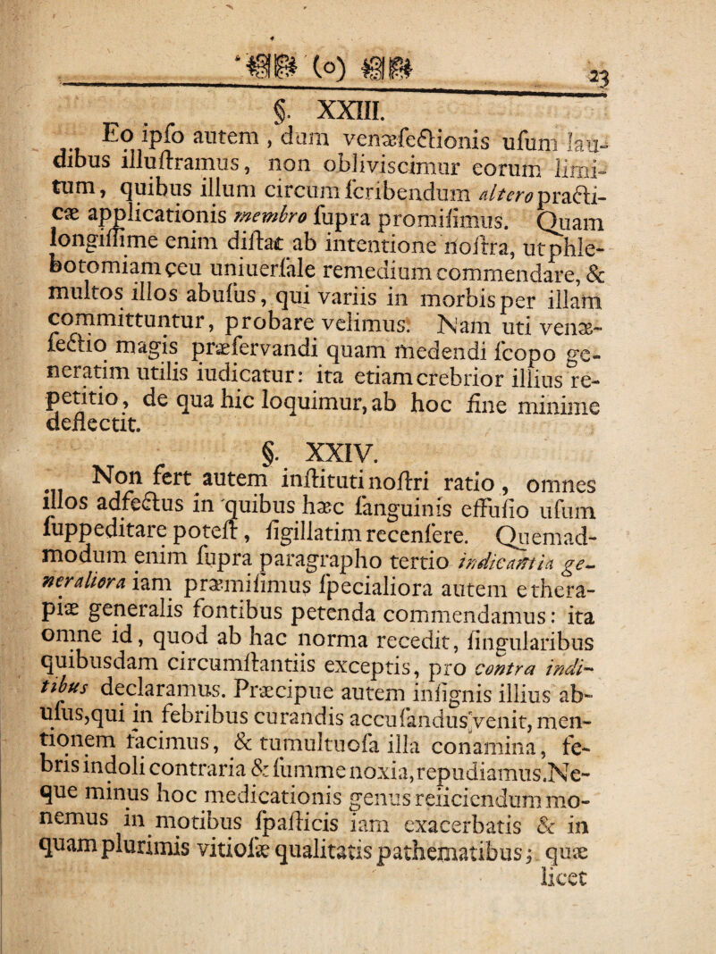 Eo ipfo autem , dum ventBfeftionis ufum lau¬ dibus illufrramus, non obliviscimur eorum limi¬ tum, quibus illum circum fcribeiidiim cx ajmlicationis membro fupra promilimiis. Qiiam longiffime enim diftac ab intentione iloftra, utphle- Dotomiameeu uniuerfale remedium commendare, & multos illos abufus, qui variis iii morbis per illam cornmittuntur, probare velimus. Isam. uti venx- ledlio magis praefervandi quam medendi fcopo ge¬ ni er atim utilis iudicatun ita etiam crebrior illius re¬ petitio , de qua hic loquimur, ab hoc jfine minime deflectit. §. xxiy. •7T i^ftitutinoflri ratio, omnes illos adfeftus in quibus hxc fanguinis efFufio ufum luppeditare potefl:, flgillatim rcccnfere. Quemad¬ modum enim fupra paragrapho tertio indicamla ge^ neraliora izxn pr^milimus fpecialiora autem e thera¬ piae generalis fontibus petenda commendamus: ita onuie id, quod ab hac norma recedit, lingularibus quibusdam circumftantiis exceptis, pro coj^trn indi^^ tibus declaramus. Praecipue autem inlignis illius ab- ufuSjqui in febribus curandis accufaiidus[|venit, men¬ tionem tacimus, & tumultuofa illa conamina, fe¬ bris indoli contraria & iumme noxia,repudiamus.Ne- que minus hoc medicationis genus rexi ciendum mo¬ nemus in motibus fpaflicis iam exacerbatis & in quam plurimis vitiofae qualitatis pathematibus;. quae licet