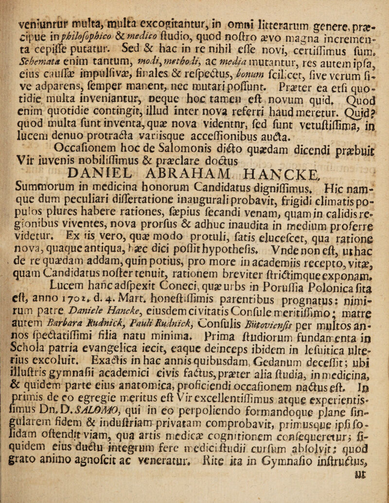 cipue inpMlofiphico 8c meJuo (ludio, quod noftro tevo magna incremen¬ ta cepiffe putatur. Sed & hac in re nihil effe novi, ceriiflimus fum. Sciemata enim tantum, moii^methodi, uc media mutsntw, res autem ipTa, eius cauffe impulfivse, finales & refpedus, fcilicer, five verum fi- ve adparensj femper manent, nec mutaripoffunt. PrcEter ea etfi quo¬ tidie, multa inveniantur, oeque hoc tamen eft novum quid. Quod enim quotidie contingit, illud inter nova referri haud meretur. Quid^ quod multa funt inventa, quje nova videntnr, fed funt vetuftiflima, in lucem denuo protrafla variisque accellionibus au(^a. Occafionem hoc de Salomonis di€to quadam dicendi prjebuit Vir iuvenis nobilillimus & prteclare doctus DANIEL ABRAHAM HANCKE. Summorum in medicina honorum Candidatus digniflimus. Hic nam¬ que dum peculiari difiertatione inaugurali probavit, frigidi climatis po¬ pulos plures habere rationes, fepius fecandi venam, quam in calidis rc- gionibus viventes, nova prorfus & adhuc inaudita in medium proferre videtur. Ex tis vero, quK modo protuli, fatis ejucefeet, qua ratione nova, quaque antiqua, hxc dici pollithypothefis, Vndenoneft, uthac de requisdam addam, quin potius, pro more inacademiis recepto, vitjp, quam Candidatus nofter tenuit, rationem breviter ftri<ftimqueexponam. Lucem hanc adfpexit Coneci, qu^ urbs in Porullia Polonica fita cfl, anno i7oi,d. 4. Mart. boneftiffimis parentibus prognatus: nimi¬ rum patre Daniek Hancke, eiusdem civitatis Confulemeritifiimo; matre autem Barbara Rudntck, Pault Rudmck, Conililis Butovienjts per muItos an¬ nos fpedtatiflimi filia natu minima. Prima ftudiorum fundamenta in Schola patria evangeiica iecit, eaque deinceps ibidem in kfuitica ulte¬ rius excoluit. Exaelis in hac annis quibusdam. Gedanum decelfit; ubi illuftris gymnafii academici civis faduSjprster alia ftudia, in medicina, & quidem parte eius anatomica, proficiendi occafionem na<auseft. Ifl primis de eo egregie mseritus eft Virexcellentiffimus atque experientis- fimus Dn. D. i5!/#Z,0/r/(9, qui in eo perpoliendo formandoque plane fin- |ularem fidem & induftriam privatam comprobavit, primusque ipfiib- Jidam oftendit viam, qua artis medicae cognitionem confequereturj fi- quidem eius duiftu integrum fere mediciftudii curfiim abfolvitj quod I grato animo agnofeit ac veneratur. Kite ita in Gymnalio inftru^us, ut