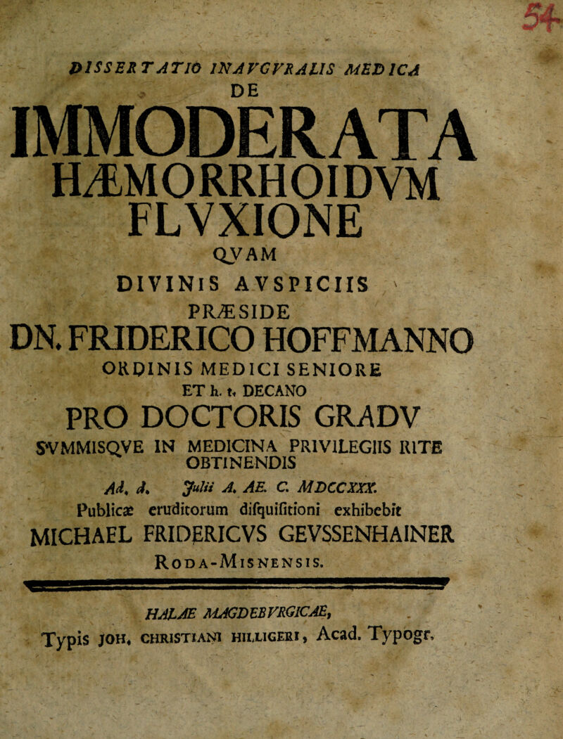 D1SSERTATIO WAVGVRAUS MEDICA DE IMMODERATA HJMORRHOIDVM FLVXIONE QVAM DIVINIS AVSPICIIS ' PRAESIDE DN. FRIDERICO HOFFMANNO ORDINIS MEDICI SENIORE ET h. t, DECANO PRO DOCTORIS GR.ADV SVMMISQVE IN MEDICINA PRIVILEGIIS RITE OBTINENDIS /R (t, Julii A. AE. C. MDCCXXX. Publica: eruditorum difquifitioni exhibebit MICHAEL FRIDJERICVS GEVSSENHAINER Roda-Misnensis. HAIAE MAGDEBVRGICAE, Typis joh* Christiani hhxigeri, Acad. Typogr,