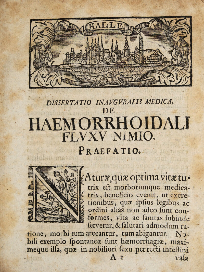 DE HAEMORRHOIDALJ FLVXV NIMIO. Praefatio, Atura?,qu32 optima vitae tu« A r trix eft morborumque medica» ^ K trix, beneficio evenit, ut exdre- tionibus, quae ipfius legibus ac M ordini alias non adeo funt con- fermes, vita ac fanitas fubinde fervetur, &falutari admodum ra¬ tione, mo bi tum arceantur, tum abigantur. No¬ bili exemplo fpontanese funt haemorrhagiae, maxi- meque illa, quae in nobiliori fexu perrecti mteitini A 2 vala