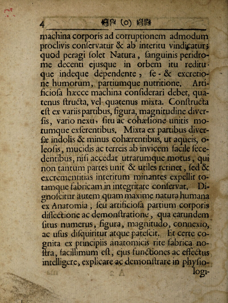 - *— * ■ ....—- ■ ■—i- ■' I machina corporis ad corruptionem admodum proclivis confcrvatur & ab interitu vindicatury quod peragi (olet Natura, (anguinis peridro- me decenti ejusque in orbem itu reditu- que indeque dependente ? (e - & excretio- nc humorum, partiumque nutritione, Arti- ficiola haecce machina confiderari debet, qua¬ tenus ftrudta, vel quatenus mixta. Conftructa eft ex variis partibus, figura, magnitudine diver- fis, vario nexu > fitu ac cohaenone unitis mo¬ tumque exterentibus. Mixta ex partibus diver- {x indolis & minus cohaerentibus, ut aqueis, o* leofis, mucidis ac terreis ab invicem facile fece- dentibus, nifi accedat utrarumque motus, qui non tantum partes unit & utiles retinet, fed & excrementitias interitum minantes expellit to- tamque fabricam in integritate conlervat. Di- gnofeitur autem quam maxime natura humana ex Anatomia , (e.u artificiola partium corporis diflectione ac demonftratione, qua earundem litus numerus, figura, magnitudo, connexio, ac ufus di (quiri tur atque patefeit. Et certe co¬ gnita ex principiis anatomicis rite fabrica no- (tra, facillimum eft, ejus fun<5fiones ac effedtus intelligere, explicare ac demonllrare in phy fio-