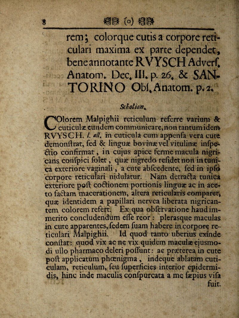 rem; colorque cutis a corpore reti¬ culari maxima ex parte dependet, bene annotante RVYSCH Adverf. Anatom* Dec, III. p. 26. & SAN- TORINO Obi,Anatom. p.2. Sehotion% Olorem Malpighii reticulum referre varium Sc V—' cuticulae euudem communicare, non tantum idem RVYSCH, /, «tl. in cuticula cum appenfa vera cute demonftrat, fed & linguae bovinae vel vitulinae infpe- ftio confirmat, in cujus apice ferme macula nigri¬ cans confpici folet, quae nigredo refidetnon in tuni¬ ca exteriore vaginali, a cute abfcedente, fed in ipfo corpore reticulari nidulatur. Nam detracta tunica exteriore poft cottionem portionis linguae ac in ace¬ to faciam macerationem, altera reticularis comparer, quae identidem a papillari nervea liberata nigrican¬ tem colorem refert. Ex qua obfervatione haud im¬ merito concludendum efle reor : plerasque maculas in cute apparentes, fedem fuam habere in corpore re¬ ticulari Malpighii, Id quod tanto uberius exinde confiat: quod vix ac ne vix quidem maculae ejusmo¬ di ullo pharmaco deleri pofiimt; ae praeterea, in cute poft applicatum phoenigma, indeque ablatam cuti¬ culam, reticulum, feu fuperficies interior epidermi¬ dis, hinc inde maculis confpurcata a me faepius vifa fuit.