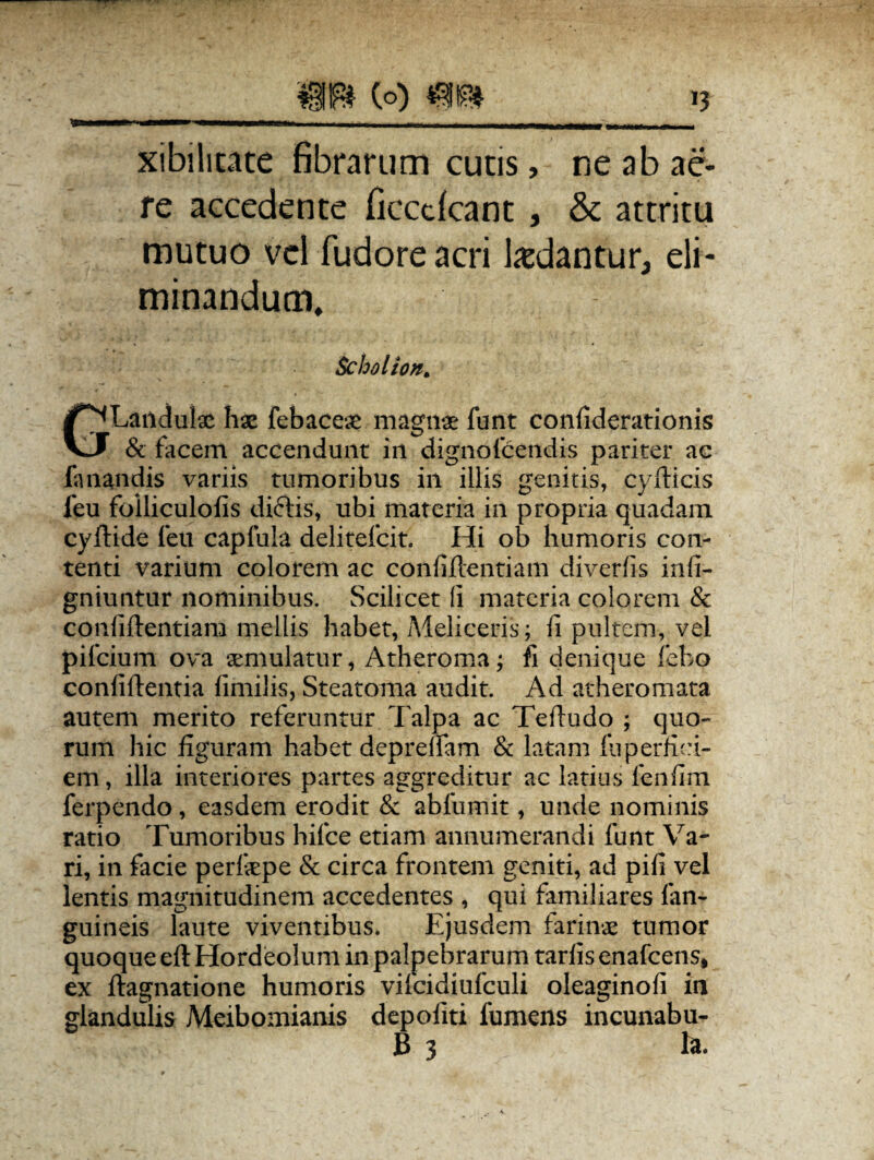 _(q) >? xibihtate fibrarum cucis, ne ab ae¬ re accedente ficccfcant , & attritu mutuo vel fudoreacri ludantur, eli¬ minandum. Scholion* GLandulx hx febacex magnx funt confiderationis & facem accendunt in dignofcendis pariter ac fanandis variis tumoribus in illis genitis, cydicis feu folliculofis diftis, ubi materia in propria quadam cyftide feu capfuia delitefcit. Hi ob humoris con¬ tenti varium colorem ac confidentiam diverfis infi- gniuntur nominibus. Scilicet (i materia colorem & confidentiam mellis habet, Meliceris; fi pultem, vel pifcium ova aemulatur, Atheroma; fi denique febo confidentia fimilis, Steatoma audit. Ad atheromata autem merito referuntur Talpa ac Tedudo ; quo¬ rum hic figuram habet depreffam & latam fuperfiei- em, illa interiores partes aggreditur ac latius fenfim ferpendo, easdem erodit & abfumit, unde nominis ratio Tumoribus hifce etiam annumerandi funt Va¬ ri, in facie perfxpe & circa frontem geniti, ad pifi vel lentis magnitudinem accedentes , qui familiares fan- guineis laute viventibus. Ejusdem farinx tumor quoque ed Hordeolum in palpebrarum tarfis enafcens, ex dagnatione humoris vifcidiufculi oleaginofi in glandulis Meibomianis depoliti fumens incunabu-