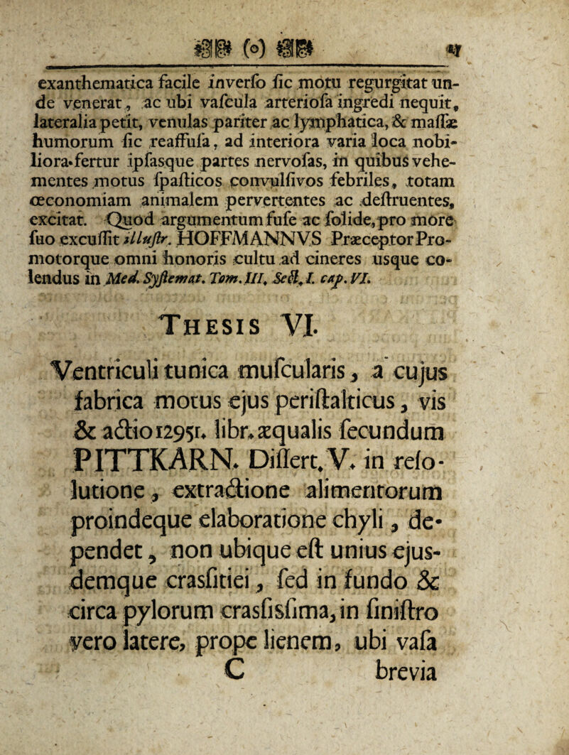 41 B (°) Hi* • ■_*j exanthematica facile inverfo fic .motu regurgitat un¬ de venerat, ac ubi vafeula arteriofa ingredi nequit, lateralia petit, venulas pariter ac lymphatica, & mafie humorum fic reaffufa, ad interiora varia loca nobi¬ liora* fertur ip fasque partes nervofas, in quibus vehe¬ mentes motus fpafticos convulfivos febriles, totam oeconomiam animalem pervertentes ac .definientes, excitat. 'Quod argumentum fufe ac folide,pro more fuo cxcuffit illuftr. HOFFMANNVS Praeceptor Pro- niotorque omni honoris cultu ad cineres usque co¬ lendus in Med. Syftemat. Tom.lII, Se&, I cap. VI. Thesis VI. Ventriculi tunica mufcularis, a cujus fabrica motus ejus periftakicus} vis & adioi295r. libr» aequalis fecundum PITTKARN> Differt.V; in refo- lutione, extradione alimentorum proindeque elaboratione chyli 3 de¬ pendet , non ubique eft unius ejus- demque crasfitiei, fed in fundo & circa pylorum crasfisfima, in finiftro vero latere, prope lienem, ubi vafa C brevia