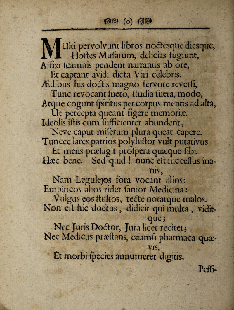 MUlti pervolvunt libros no&esque diesque, Holtes Mulaium, delicias tugiunt, Affixi fcamnis pendent narrantis ab ore, Et captant avidi dicta V iri celebris. iEdibus his doffis magno fervore reverfi, Tunc revocant fueto, ftudia fueta, modo. Atque cogunt fpiritus per corpus mentis ad alta, Ut percepta queant figere memoriae. Ideolis lftis cum fufficienter abundent, Neve caput milerum plura queat capere. Tuncce lares patrios polyhiftor vult putativus Et mens pradagit prolpera quaeque fibi. Haec bene. Sed quid ! nunc eft iucceffiis ina- Nam Legulejos fora vocant alios: Empiricos alios ridet lanior Medicina: V ulgus eos fiultos, recte notatque malos. Non elt hic doctus, didicit qui multa, vidit- que; Nec Juris Dodtor, Jura licet recitet; Nec Medicus praeftans, etiam fi pharmaca quae¬ vis. Et morbi Ipecies annumeret digitis. Peffi-