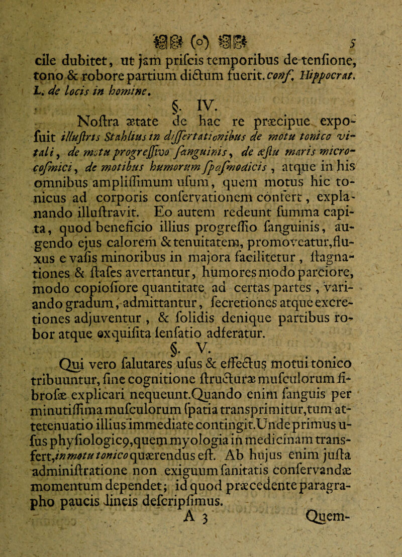 - * \ m& (o) mm ^ : ' > cile dubitet, ut jam prifcis temporibus de tenfione, tono & robore partium diftum fuerit, conf, Hippocrat. L. de locis in homine. : §. IV. Noftra xtate de hac re praecipue expo* fuit illuftrts St ah litss tn diJfertAticvibus de motu t orneo vi- tali, de motu progrejjive fanguinis, de xjlu maris micro- cojmici, de motibus humorum fpafmodicis , atque in his omnibus ampliffimum ufurn, quem motus hic to* nicus ad corporis confervationem confert, expia- nando illuflravit. Eo autem redeunt fumma capi¬ ta, quod beneficio illius progredi o fanguinis, au¬ gendo ejus calorem & tenuitatem, promoveatur,flu* xus e vafis minoribus in majora facilitetur , ftagna- tiones & ftafes avertantur, humores modo parciore, modo copiofiore quantitate ad certas partes , vari¬ ando gradum, admittantur, fecretiones atque excre- tiones adjuventur , & folidis denique partibus ro* bor atque ©xquifita fenfatio adferatur. §. V. Qui vero falutares ufus & effectus motui tonico tribuuntur, fine cognitione ftructurae mufculorum fi* brofe explicari nequeunt.Quando enim failguis per minutiffima mufculorum fpatia transprimitur,tum at* tetenuatio illiuslmmediate contingit.Unde primus u- fus phyfiologic9,quem myologia in medicinam trans* fert,^^^^f^qu5erenduseft. Ab hujus enim juffa adminiftratione non exiguumfanitatis conlervandae momentum dependet; id quod praecedente paragra- pho paucis Jineis defcripfimus. A 3 Quem- t