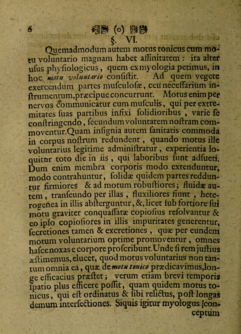 §• VI. Quemadmodum autem motus tomcus cum mo¬ tu voluntario magnam habet affinitatem : ita alter ufus phyliologicus, quem exmyologia petimus, in hoc motu voluntario confiflit. Ad quem vegete exercendum partes mufculofae, ceu necelfarium in- ftrumentum,praecipue concurrunt. Motus enim per nervos Communicatur cum mufculis, qui per extre¬ mitates luas partibus infixi folidioribus , varie fe conflringcndo, fecundum voluntatem noftram com- moventur.Quam infignia autem lanitatis commoda in corpus noftrum redundent, quando motus ille voluntarius legitime adminiftratur, experientia lo¬ quitar toto die in iis , qui laboribus funt adfueti. Dum enim membra corporis modo extenduntur, modo contrahuntur, folidae quidem partes reddun- -tur firmiores & ad motum robuftiores; fluidae au¬ tem , tranfeundo per illas , fluxiliores fiunt , hete- rosrenea in illis abfterguntur, &, licet lub fortiore fui motu graviter conqualfatse copiofius refolvantur & eo iplo copioliores in illis impuritates generentur, fecretiones tamen & excretiones , quae per eundem motum voluntarium optime promoventur, omnes hafcenoxas e corpore profcribunt.Unde fi rem juflius aeftimemus, elucet, quod motus voluntarius non tan¬ tum omnia ea, quae de motu tenico praedicavimus,lon- <re efficacius praeftet; verum etiam brevi temporis Fpatio plus efficere poffit, quam quidem motus to- nicus, qui eft ordinatus & libi reli&us, pofl: longas demum interfectiones. Siquis igitur myoiogus (con¬ ceptum