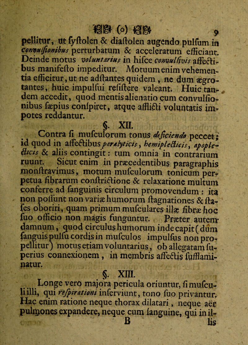 pellitur, ut fyftolen & diallolen augendo pulfum in consittfionibus perturbatum & acceleratum efficiant. Deinde motus voluntarius in hifce comulfms affecti¬ bus manifefto impeditur. Motuum enim vehemen¬ tia efficitur, ut ne aditantes quidem , ne dum aegro- tantes, huic impulliu reliftere valeant. Huic tan¬ dem accedit, quod mentis alienatio cum convulfio- nibus fsepius conlpiret, atque afflifti voluntatis im¬ potes reddantur, §. xir. Contra li mufculorum tonus deficienda peccet; id quod in affectibus paralyticis, hemipleftieis, apople- fticis & aliis contingit: tum omnia in contrarium ruunt. Sicut enim in praecedentibus paragraphis monflravimus, motum mufculorum tonicum per¬ petua fibrarum conftriclione & relaxatione multum conferre ad fanguinis circulum promovendum : ita non poliunt non vanae humorum ftagnationes & fta- fes oboriri, quam primum mufculares illa? fibrae hoc fuo officio non magis funguntur. Praeter autem- damnum, quod circulus humorum inde capit (dum fanguis pulfu cordis in mufculos impulfus non pro¬ pellitur ) motus etiam voluntarius, ob allegatam fu- perius connexionem, in membris affe&is fufflami- natur. §. XIII. Longe vero majora pericula oriuntur, fimufcu- liilli, qui refpiratiom inferviunt, tono fuo privantur. Hac enim ratione neque thorax dilatari, neque aer pulmones expandere, neque cum languine, qui in il- B lis