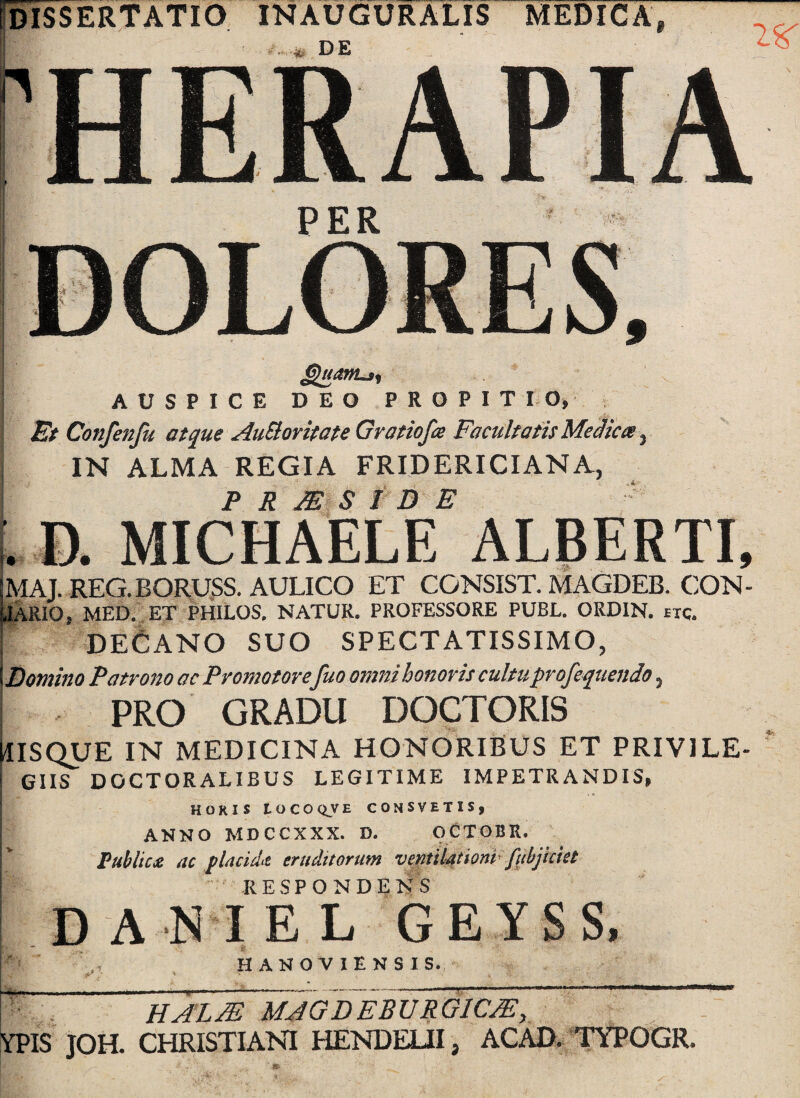 dissertatio INAUGURALIS MEDICA, DE 2^ 1 HERAP IA PER ^uatTLj^ AUSPICE DEO PROPITIO,; i Et Confenju atque AuSloritate Gratiofa Facultatis Me^icte ^ j IN ALMA REGIA FRIDERICIANA, ! P R MS r D E ^ [. D. MICHAELE ALBERTI, MAJ. REG.BORUgS. AULICO ET CONSIST. MAGDEB. CON- JARIO, MED., ET PHILOS, NATUR. PROFESSORE PUBL. ORDIN. etc. De6aNO suo SPECTATISSIMO, Domino Patrono ac Promotore fuo omni honoris cultuprofequendo, ^ PRO GRADU DOCTORIS USQUE IN MEDICINA HONORIBUS ET PRIVILE- ^ GIIS DOCTORALIBUS LEGITIME IMPETRANDIS, HOKIS LOCOQVE CONSVETIS, ANNO MDCCXXX. D. OCXOBR. Public£ ac flacidiZ eruditorum vemktlortp fubjkkt RESPONDENS DANIEL GEYSS. HANOVIENSIS. HA’LM mjgd~eburgicm, YPIS JOH. CHRISTIANI HENDEUI, ACAD. TYPOGR.