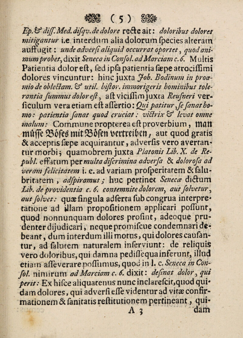 Ep. ^ dijf. Med. difqv. ds dolore refte a i tdoloribus dolores mitigantur i.e imerdiim alia dolorum fpecies alteram auffiigit: unde adverfl aliquid occurrat oportet ^ quod ani¬ mum probet^ dixit Seneca in Confol. ad Marciam c.d. M ultis Patientia doloreft, led ipfa patientia (aepeatrociffimi dolores vincuntur: hinc juxta Bodinumin proa- mio de obleElam. Sf iitil, biftor, immorigeris hominibus tole¬ rantia fummus dolor eft ^ aftviciflim juxta ver- ficulum 'ezxdiSl\2^m(^l!cz&tX\0',Quipatitur,fefanatho- mo; patientia fanat quod cruciat: viSlrix^ levat omne malum: Commune oropterea eft proverbium, tttdll rnOffe 25c>N \)crtveiDeti / aut quod gratis & acceptis liepe acquirantur, adverfis vero avertan* turmorbij quamobrem juxta PlatonisLib.X. de Re- pubi. efFatum multadifcrimina adverfa & dolorofa ad veram felicitatem i. e. ad variam profperitatem & lalu- britatem , adfpiramus; huc pertinet Senecte diiftum Lib. de providentia c.6. contemnite dolorem^ autfolvetury autfolvet: quae fingula adferta fub congrua interpre¬ tatione ad illam propofitionem applicari poffunt, quod nonnunquam dolores profint) adeoque pru¬ denter dijudicari, neque promifcue condemnari d«r beant, dura interdum illi motus, qui dolorescaufan- tur, ad (alntem naturalem inferviunt: de reliquis vero doloribus, qui damna pediflequainferunt, illud etiatn afleverare pofliimus, quod in 1. c. Seneca m Con-^ fol. XiXxnxTXittX ad Marciam c. deftnat dolor,y qui /m/.-Ex hifce aliquatenus nunc inclarefcit,quod qui¬ dam dolores, qui adverfiefle videntur ad vitas confir¬ mationem (Scfanitatisreftitutionem pertineant , qui- A 5 dam