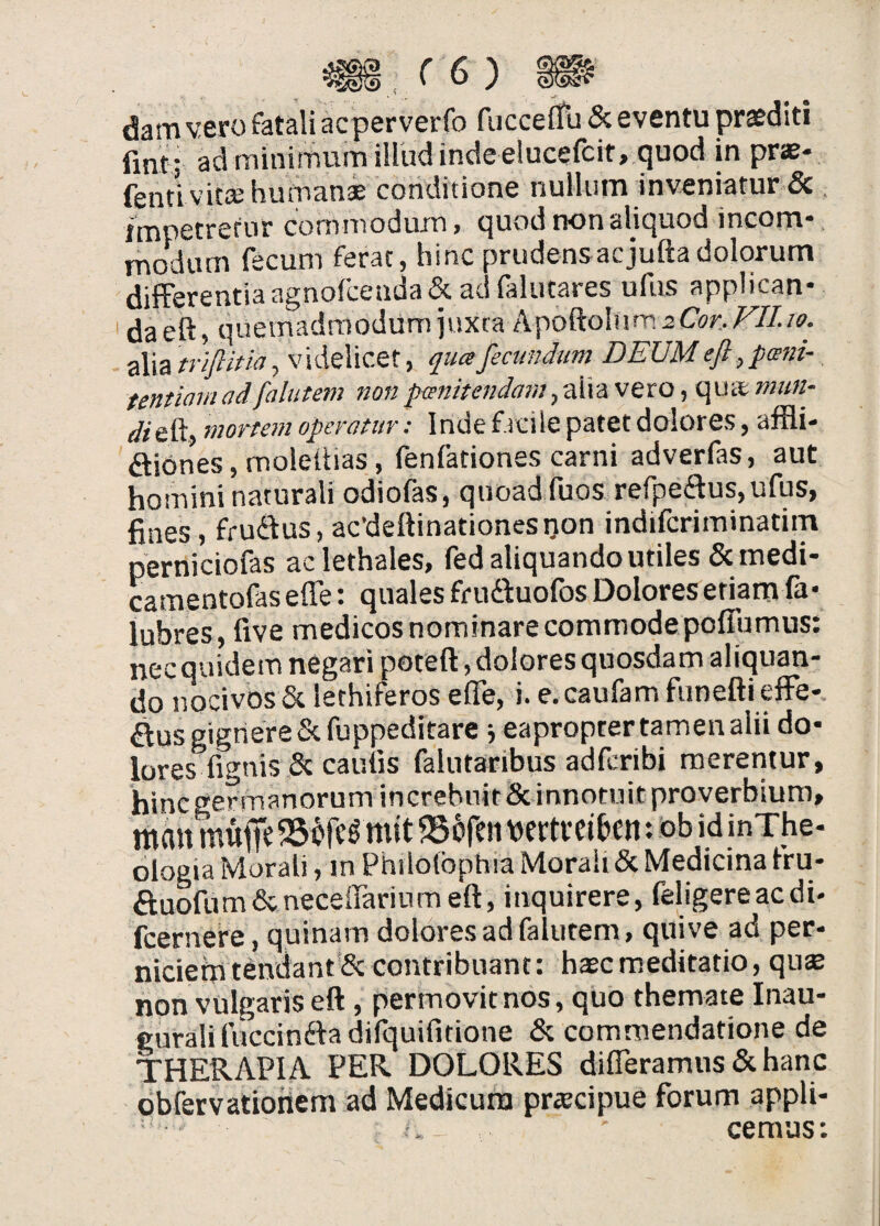 dam vero fatali acperverfo fucceiTu & eventu proditi fmt ; ad minitTium illud inde elucefcit, quod in praj- fenti vitee hmrian* conditione nullum inveniatur & . impetrefur commodum, quod non aliquod incom¬ modum fecum ferat, hinc prudensacjuftadolorum differentia agnofcenda& ad falutares ufus applican* daeft, quemadmodum juxta t\\>o^o\nm2Cor..Fn.w. ■Ax^triflitia^ videlicet, qncefectmdum DEUMeft,pani- tentiarn adfalutem non panitendam, alia vero, qute mun- mortem operatur: Inde facile patet dolores, affli- ^tiOnes, moletiias, fenfationes carni adverfas, aut homini naturali odiofas, quoad fuos refpedus, ufus, fines, frudus, acdeftinationestjon indiferiminatim perniciofas aclethales, fed aliquando utiles & medi- camentofas efle: quales frudduofos Dolores etiam fa* lubres, five medicos nominare commode pofTumus: necquidem negari poteft , dolores quosdam aliquan¬ do nocivos & lethiferos efle, i. e.caufam funefti effe¬ rus gignere Scfuppeditare j eapropter tamen alii do¬ lores fignisSc caulis falutaribus adferibi merentur, hineger manorum increbuit 8c innotuit proverbium, mait muiTe mit ^Bofen loertveiben: :ob id inXhe- ologia Morali, in Philotbphia Morali & Medicina fru- auofum&neceirariumeft, inquirere, feligereacdi- fcernere, quinam dolores ad falutem, quive ad per¬ niciem tendant & contribuant: haec meditatio, qux non vulgaris eft, permovit nos, quo themate Inau- curaliiViccindfa difquifitione & commendatione de THERAPIA PER DOLORES difleramus & hanc obfervationem ad Medicum priecipue forum appli¬ cemus: