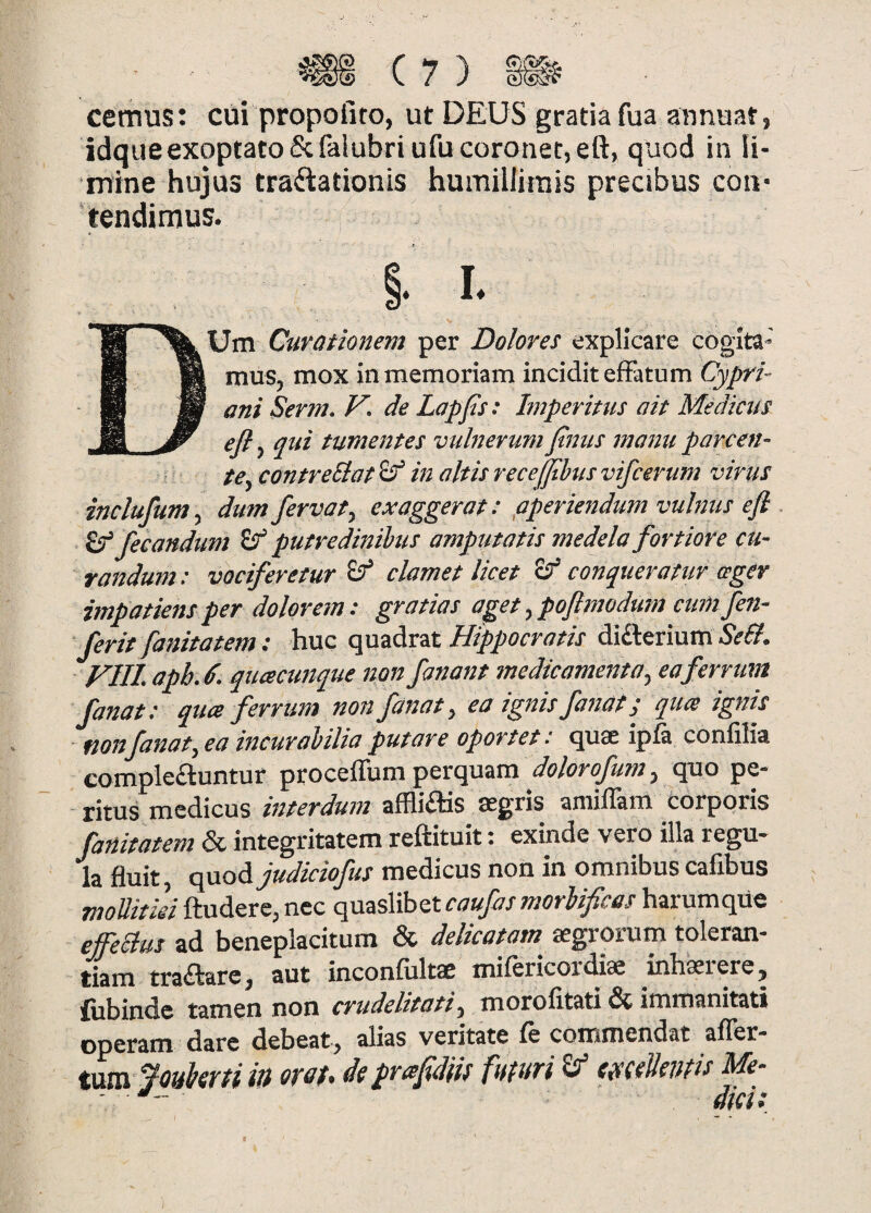 m C7} m cemus: cui propofito, ut DEUS gratia fua annuar, idque exoptato & falubri ufu coronet, eft, quod in li¬ mine hujus traftationis humillimis precibus con¬ tendimus. DUm Curationem per Dolores explicare cogita¬ mus, mox in memoriam incidit effatum Cypri¬ ani Serm. V. de Lapfs: Imperitus ait Medicus efl, qui tumentes vulnerum finus manu parcen¬ te, contreEiat ^ in altis recefjihus vifcerum virus inclufum, dum fervat, exaggerat: pperiendum vulnus eft ^ fecandum ^ putredinibus amputatis medela fortiore cu¬ randum: vociferetur ^ clamet licet conqueratur ceger impatiens per dolorem: gratias aget, poftmodum cum fen- ' ferit fanitatem: huc quadrat Hippocratis difterium Se£l. FUI. apb.d. quacunque non fanant medicamenta, ea ferrum fanat: qua ferrum non fanat, eo ignis fanat s qua ignis non fanat, ea incurabilia putare oportet: quae ipfa confilia complebuntur proceffum perquam quo pe¬ ritus medicus interdum afflibis aegris amiffam corporis fanitatem & integritatem reftituit: exinde vero illa regu¬ la fluit, cpoioEijudiciofus medicus non in omnibus cafibus ftudere, nec qmsVihztcaufasmorbificas harumque effeSius ad beneplacitum & delicatam aegrorum toleran¬ tiam trabare, aut inconfiiltae mifericoi*diae inhaei ere, £ijbinde tamen non crudelitati, morofitati dc immanitati operam dare debeat, alias veritate fe commendat afler- tVLVCt ffouisrti ili oTof* dt praftdiis futuri ^ ttaeVentit bde- <•- dici;