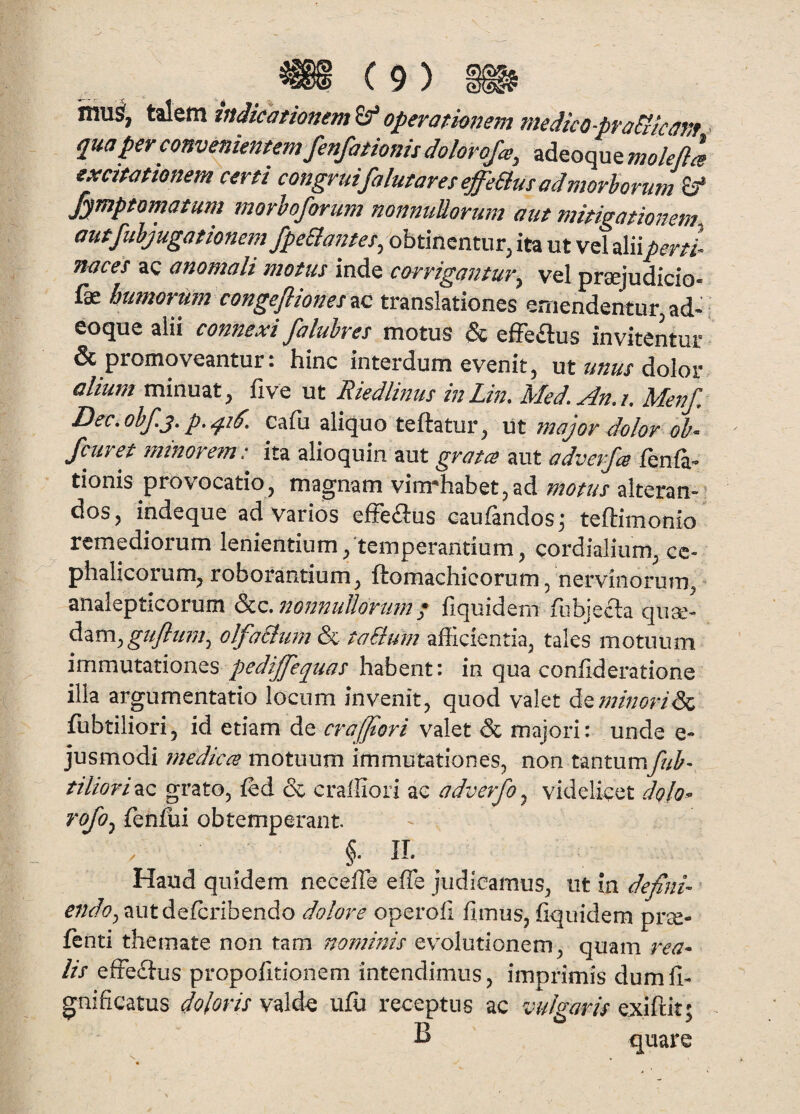 niu^, taletn indicationem Sf operationem medico-praSiicanf • qua per convenientem fenfationis dolorofa, adeoque molefla excitationem certi congruifalutares effeBmadmorhorum & fymptomatum morhoforum nonnuUorum aut mitigationem autjhhjugationem fpeaatitet, obtinentur, ita ut vel aliipertl naces ac anomali motus inde corrigantur^ vel praejudicio- fae bumortim congefiionesuc translationes emendentur, ad- , eoque alii connexi faluhres motus & effeilus invitentur & promoveantur: hinc interdum evenit, ut unus dolor alium minuat, five ut Riedlinus inLin. Med. An.i. Menf. Dec.ohf.^. p. calu aliquo teftatur, \st. major dolor oh- Jcuret minorem: ita alioquin aut grata aut adverfa fenla- tionis provocatio j mag‘nam vim^habctjad tuotus altcran-- dos, indeque ad varios efFeitus eaufandos^ teftimonio remediorum lenientium/temperantium, cordialium, ce¬ phalicorum, roborantium, ftomachicorum, nervinorum, ^ analepticorum S^z^rtonnullortm * fiquidem fubjecla qiise- olfaSlimi & taBum afficientia, tales motuum pediffeqms habent: in qua confideratione illa argumentatio locum invenit, quod valet ^^rnmori^ fubtiliori, id etiam de craffiori valet & majori: unde e- jusmodi fitedices motuum immutationes, non tantum/?/^- tiliori^Q grato, ffid & craffiori ac adverfo ^ videlicet dglo^ rofoj fenfui obtemperant §. II. Haud quidem neceffe effe judicamus, ut in defini^ ^;;^/(9,autdefcribendo dolore operoli fimus, fiquidem pr^e- fenti themate non tam nominis evolutionem, quam rea- lis effeflus propofitionem intendimus, imprimis dumfi- gnificatus doloris vald^ ujffi receptus ac vulgaris exiftit; B quare
