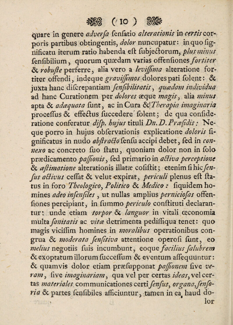 ( IO ) ^uare Ia genere adverfa fenfttio alterationis vsx certis cov-^ poris partibus obtingentiSj dolor nuncupatur: inquofig- nificatu iterum ratio habenda eft fobjeftorum, plusjnhjus fenfibilium, quorum quaedam varias oS^n^ioncs fortiter & rohufle perferre, alia vero a levijjtma alteratione for¬ titer ofendi, indeque dolores pati fblent: & juxta hanc dilcrcpantiam fenfihilitatis, qitcedam individua ad hanc Curationem per dolores aeque magis, alia minus apta & adaquat a fiint, ac in Cura S^Therapia imaginaria proceffus & effeftus fiiccedere folent^ de qua conlide- ratione conferatur difp, hujus tituli Dn.D.Prapdis: Ne¬ que porro in hujus obfervationis explicatione doloris li* gnificatus in nudo ahjlraSlo fenfu accipi debet, fed in con* nexo ac concreto fiio ftatu ^ quoniam dolor non in folo praedicamentofed primario in aSliva perceptione & aflimatione alterationis illatae coliftit^ tt^mm^ihicfen- fus oSlivus ceflat & velut expirat^ periculi plenus eft fta* tus in foro Theologico, Politico & Medico : fiquidem ho¬ mines adeo infeifles , ut nullas amplius periticiofas ofFen- fiones percipiant, in ftimmo periculo conftituti declaran¬ tur: unde etiam torpor & languor in vitali ceconomia multa fanitatis ac vita detrimenta pediffiqua tenet: quo magis vicillim homines in moralibus operationibus con¬ grua & moderata fenfitiva attentione operofi fiint, eo negotiis ftiis incumbunt, faciliusfalubrem & exoptatum illorum fiiccefrum & eventum affequuntur: & quamvis dolor etiam praeftipponat pa[/tonem live ve~ ram, live imaginariam, qua vel per certas vel cer¬ tas materiales communicationes certi fenfus, organa fenfo- ria & partes lenlibiles afficiuntur , tamen in ea haud do¬ lor