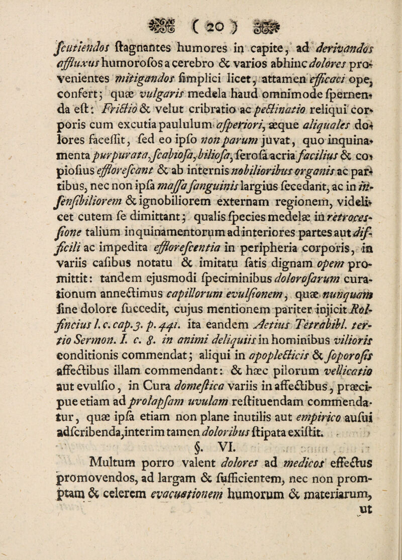 JcutknJos ftagnantes humores iti'czpite y zd derivandos /^^^A7//humorofos a cerebro & varios abhincpro4 venientes mitigandos fimplici licet y * attamen ^efficaci opCj confert; quae vulgaris medela haud omnimode /pernen? da eft: FriSlid & velut cribratio reliqui cor^ poris cum excutia paululum^ ^^j^m^ aeqne aliquales Aon lores faceflit, fed eo ipfo 72onparum 'yavzt ^ quo inquina^ mentapurpiirata^fcahiofaybUiofa^fmo&^cxiifacilius^ cot ip\o{\\x% efflorefcant &”ab internisac pari^ tibuSj nec non ipia majjalargius fece dant, ac in tn^ fenjthiliorem & ignobiliorem externam regionem, videK» cet cutem fe dimittant; qualisipeciesmedelae iarJetroces- fone talium inquioamentorumadinteriores partesaut^^ ficili ac impedita efflorefientia in pcripheria corporis, in variis calibus notatu & imitatu fetis dignam opem pro¬ mittit: tandem ejusmodi ipeciminibus cura¬ tionum anneflimus capillorum evuljionem ^ qn^^nunquam fine dolore fuccedit, cujus mentionem pariter injicit i?6/- fflncius L c. cap.j, p, qqu ita eandem Aetius TetrabibL ter¬ tio Sermon. L c. 8* in animi deliquiis in hominibus vilioris conditionis commendat ; aliqui in apoplePlicis & Joporops afFeftibus illam commendant: & haec pilorum veUicatio aut evulfio, in Cura domeflica variis in affeflibus, praeci¬ pue etiam ad prolapfam uvulam reftituendam commenda¬ tur 5 quae ipfe etiam non plane inutilis aut empirico aufei adfcribenda,intcrim tamen ftipata exiftit. §. VI. Multum porro valent dolores ad medicos' efFe£hjs promovendos, ad largam & fefficientem, nec non prom¬ ptam & celerem evacuationem humorym & materiarum, ut