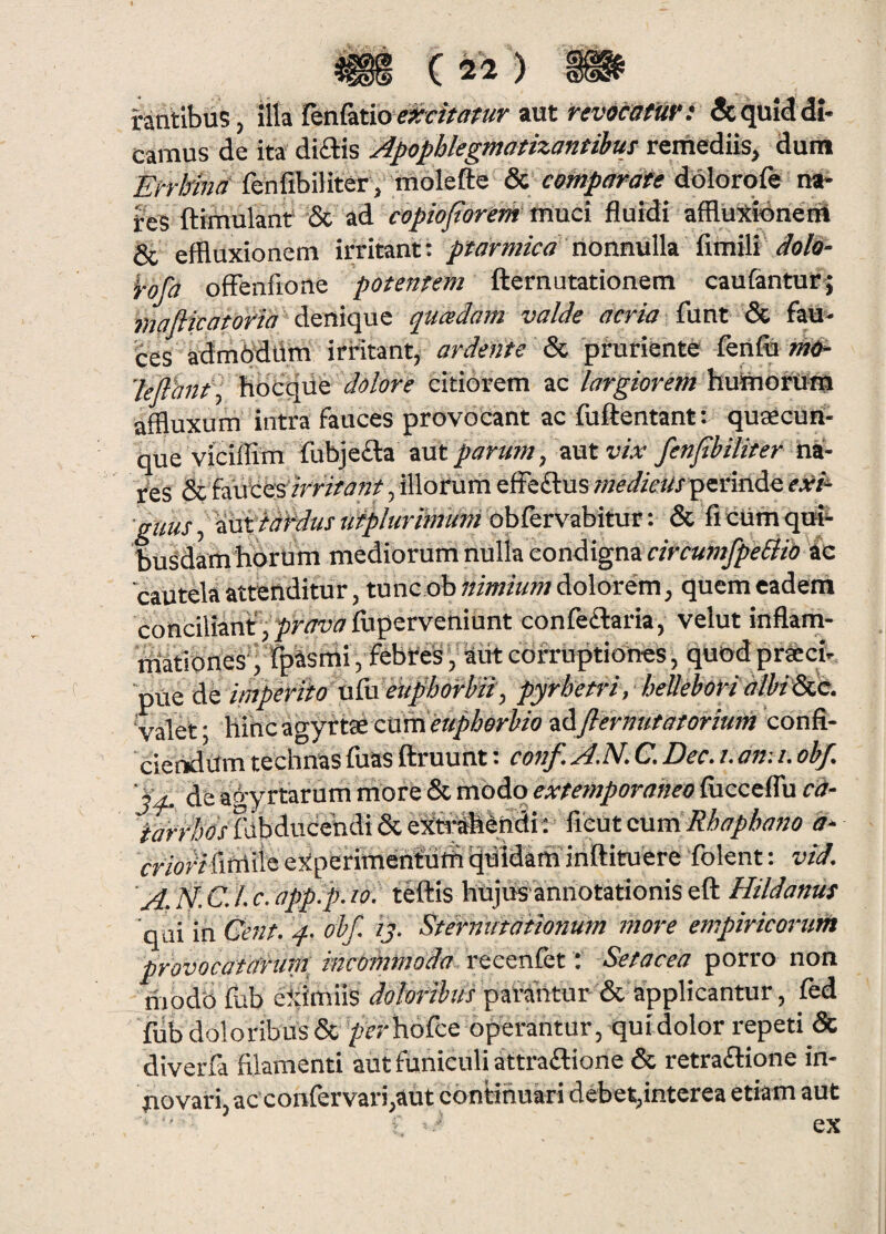 C ) rantibus, illa Tenlatio aut revocatur: & quid di- camus de ita' diftis Apophlegmatizantihuj remediis, duiil Errlma fenfibiliter,' tnolefte & comparate dolbrqfe lish res ftimulant & ad copiojterem niuci fluidi affluXidnerit & effluxionem irritant: nonnulla fimili </0/6- i-ofa ofFenfione potentem fternutationem caufantur^ mafiicatoria diQVxqnz quadam valde acria Caat Si, fau¬ ces admbdlim irritant, ardente Si, pruriente feiifli 'leflhnt^ i\6c^n& dolore citiorem ac largiorem huiiiorufa affluxum intra fauces provocant ac fuftentant: qusecuii- rcb uc iau^vo 5 -----r - gtius, '^td^us lifplurimum obfervabitur: & fi ctim qut^ busdam horum mediorum nulla condigna 'Cautelaattenditur, tunc ob«i/»/«w; dolorem, quem eadem conciliant, ^w^fupervehiunt confeftaria, velut inflam- Mtiones'; fpasthi, febtes,-autcorruptiones, quodpr^cir piie de imperito uixi eujlhdfhii, pyrb'etri, hellehorialhiSLC. valet; hihcagyttsecumea/z^er^/ozSJlernutatoriuin confi¬ ciendum technas fuas ftruunt: conf. A.N. C. Dec. i. anu. obf. de agyrtarum niore & modo extemporaheo fiicceflu ca- ^dbds fabducehdi & eXh^tedi: ■ fieut cuvdRhaphofzo a- morffifniie ejiperimentuffi Ijdidam inftituere folent; vid. 'A;N-C.l.c.app.p.w. teftis hujtisannotationiseft Hildanus 'adimCeftt. 4- obf. ij- Sternutationum more empiricorum provocatarum incommoda recenfet: Setacea porro non modb fub eidmils patahtur & applicantur, fed fub doloribus & /jcrhbfce operantur, quidolor repeti & diverfa filamenti aut funiculi attraftione & retrailione in¬ novari, ac confervari,aut continuari debet,interea etiam aut ex