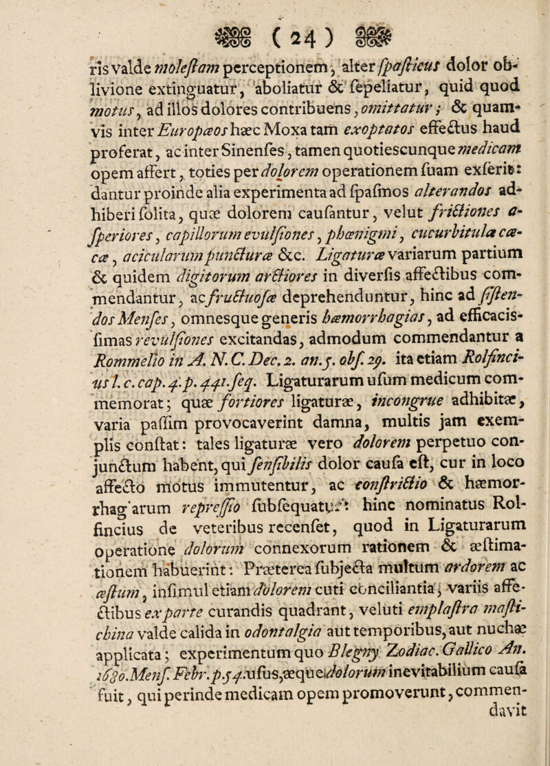 ris valde ;?;/)/<^^^/pcrceptionemy alter dolor ob-» livione extinguatur, 'aboliatiir & fepeliatur, quid quod mottis\ ad iiibsdolores contribuens,& quam¬ vis inter haec Moxatatii exoptatos effe£lus haud proferat, ac inter Sinenfes , tamen quotiescunque medicam opem afferttoties dolorem operationem fuam exferi^: dantur proinde alia experimenta ad fpafinos alterandos ad¬ hiberi folita, quce dolorem caufantur 5 velut friBiones a- fperior es, capillorum evulpones, phcenigmi, cucurbitula ca^ ca 5 acicularumpimBurce &c. Ligatura variarum partium & quidem digitorum arBiores in diverfis afFe£libus com¬ mendantur, TizfruBuoJa deprehenduntur, hinc pflen- dosMenfeSj omnesque generis h amor rhogia s ^ ad efficacis- {vcci2i%revulpones excitandas, admodum commendantur a Rommelh in A. N, C. Dec. 2, an. j. obf. ip. ita etiam Rolfinci- ds l c. cap, p.p, Ligaturarum ufum medicum com¬ memorat; Qpxs, fortiores ligaturae , incongrue adhibitae , varia paflim provocaverint damna, multis jam exem¬ plis conftat: tales ligaturae vero dolorem perpetuo con- jun£lum habent, qui fenf bilis dolor caufa cft, cur in loco affeflio motus immutentur, ac eonJlriBio &e. rhagarum reprefjlo fubfequaty/t hinc nominatus Rol- fincius dc veteribus rccenfet, quod in Ligaturarum operatione dolorum connexorum rationem & aeftima- tioriem habuerint: Praetereafubje^la mxA^WL ardorem ac dflum^ infimul etiam cuti cbnciliantia’| variis affe- iXihMS ex parte curandis quadrant, veluti emplaftra mafti- cbina valde calida in odontalgia aut temporibus, aut nuchae applicata; experimentum quo Blegny Zodiac. Gallico An. idSoMenf Frfo*.j5?./<^.ufus,aequei/^d?/^?r«/^7 inevitabilium cau& fuit, qui perinde medicam opem promoverunt, commen¬ davit