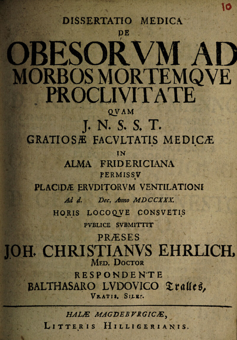 . • f,*v to DISSERTATIO MEDICA PROCU VIT ATE ■. QVAM J. N. S. S. T. . GRATIOS® FACVLTATIS MEDIC® * . ' “ • * IN '$■. ALMA FRIDERICIANA ■ PERMISS V * » PLACiP/E ERVDITORVM VENTILATIONI Add. Dec, Anno MDCCXXX. HQRIS LOCOQVE CONSVETIS k PVBLICE SVBMITTIT PRASES V JOH. CHRISTIANVS EHRLICH, |F: Med, Doctor RESPONDEKTE v J3ALTHASARO LVDOVICO ZtalUS, Vratis* Sixsr. i«.. '■■■-- ' ' ' ’ L ■■■ HALM MAGDEBVRGICM- J ^ * Litteris Hilligerianis. t