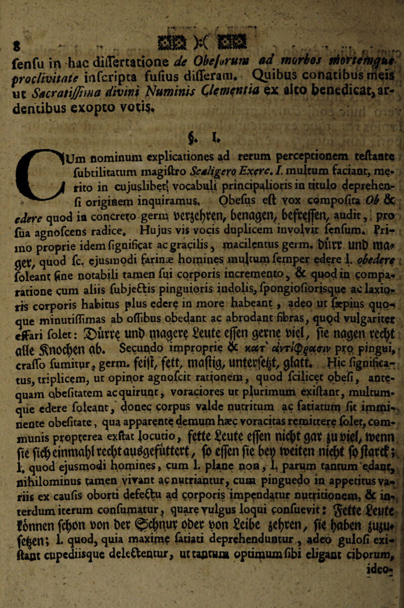 fenfu in hac dij(ftrt$tione de Obejarum ad morbos piorte'fitgue prodivitate infcripca fufius differam. Quibus cotiacibus irieis «t Sacrat'tJJima divtni Numinis Clemcntia ex aico benedicat, ar- dencibus exopto vo;i§* ; §* i* CUm nominum explications ad rerum perceptionem teftante fubtilitatum inagiftro Scaligero. Exerc. I. multum faciant, me¬ rit© in cuju^libet! vocabuli principalioris in titulo deprehen- Ci originem inquiramus, Obefus eft vox compofita Ob & edere quod ifl concreto germ t>etjcl)ten, bcrtagen,bcftcfjett, audit, pro (iia agnofcens radice, Hujus vis vocis duplicem involvix fenfum* £ri- ino proprie idemfignificat acgracilis, macilentus germ. butt Uttb WU* get, quod fc. ejusmodi farinae homines multum Temper edere 1. obederc foleant fine notabiii tamen fui corporis increniento, & quod in compa- ratione cum aliis fubjettis pinguioris indolis, fpongiofiorisque aclaxio- ris corporis habitus plus edere in more habeant, adeo ut fsepius qpp-n que minutiflimas ab oflibus obedant ac abradant fibras, qugd vujgarite* cfFari folet: SDutte unb magete £eute effert getne ml, fte nagen ted)t allc £nO$en ab* Secundo improprie & mr dyri^q^py pro; pingui, - craffo fumitur, germ, feijl, fttt, mafltg, Untetfe^t, jjlatt Hie fignifiea- tus, triplicem, ut opinor agnofcit rationem, quod fcilicet obeli, ante- quam qbefitatem acquirunt, voraciores ut plurimum exiftant, multum- que edere foleant, donee corpus valde nutritum ac fatiatum fit immi-, nente obefitate, qua apparente demum haec voracitas remittere foler, com¬ munis propterea exftat locutio, fette £cute ejfen nid)t gatjumel/ttetin fie fid) einma()l ted)t auSgefuttctt, fo eflen fie bet) mitm tiid)t ft jf atef; 1, quod ejusmodi homines, cum 1. plane non, l.parum tantumedant, nihilominus tamen yivant aenutriantur, cum pinguedo in appetitus va«* riis ex caufis oborti dcfeftu ad pprporis impend^tur nutritionem, & in, terdum iterum confumatur, quare yulgus loqui confuevit: $ette StiltC fonnen fc^on t>on bet ^d^nut pbet $on £eibe jefyten, fie fyaben juju* fe^en; 1. quod, quia maxim? fatiati deprehenduntur , adeo gulofi exi- fta&t cupediisque dekttentur, utta&tum optimum fibi eligant cibprum, .v ideot 1 w • >4* II