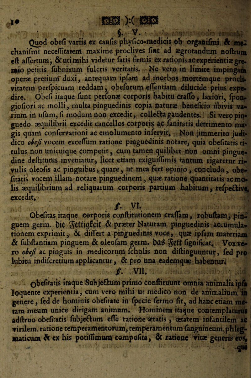 JI , ..... M „ %c^.:'4 . Quod obefi variis ex caufis phyfico-medicis ob organifmi A mc- chanifmi neceflitatem maxime proctives Hut ad aegrotandum noftruni eft aflertumj &utimihi videtur fatis firmis exrationisacexpdrientisegre. mko petitis fubnixum fulcris veritatis. Ne vero in limite impingaat operae pretium duxi > anfcequam ipfaiii ad morbos mortemque proeli. vitatem perfpicuam reddam, obeforum effentiam dilucide prius expe- dire. Obefi itaque funt perlonae corporis habicu craflo , laxiori, fpon- giofiori ac molii > multa pinguedinis copia naturae beneficio dbivis va- rium in ufum, ft modum non eXcedit* coiletta gaudentes* Si vero pin* guedo sequilibrii excedit cancellos corporis a£ fanitatis detrimento ma- gis quani confervationi ae emolumento infervit* Non jimmerito jueii* dico obefi vocem excefTum ratione pinguedinis notare> quia obefitatis ti- tulus non unicuique Competit5 cum tarnen quilibet non omni pingue- dine deftitutUs inveniatur* licet etiam exiguiffimis taUtum rigaretur ri- vulis oleofis aC pinguibus > quare * tit mea fert opinio y cQncludoobe¬ fitatis vocem illam notare pinguedinem 5 quae ratione quantitatis acmo- lis aequilibrium ad reliquarum corporis partium habitum, refpeftive, excedit* ' . •. .?&& •; 4« ■ ; /• y*r Obefiras itaque corporis conftitutionem craflana, robuftam> pin- guem germ, bit & praeter Naturam pinguedinis accumula- tionem exprimit5 Sc difFert a pinguedinis Voce* quae ipfam materiam & fubftantiam pinguem & ©leofam germ. bC$ $etf fignificat* Vox .ve¬ ro obefi ac pinguis in medicorum fcholis non diftinguuntur, fed pro lubitu indifcredum applicantur > & pro Una eademque habentun j*V VII. Qbefifatis itaque Subje&um primo conftitutmt omnia animalia ipfi loquente experientia, cum vero mihi lit medico non de animalium. in genere* fed de hominis obefirate in fpecie fermo fit5 ad hanc etiam me- tam meum unice dirigam animum. Mominem itaque contemplaturus adftruo obefiratis fubjcftuitt eflfe ratiorie aetatis , setatem infantilem ac virilem. ratione temperaiftentorum> tertiperamentum fanguineum.phleg- maticum A ex his potitfimum compofita, & ratione vitae generis cos, - ■ • qtli