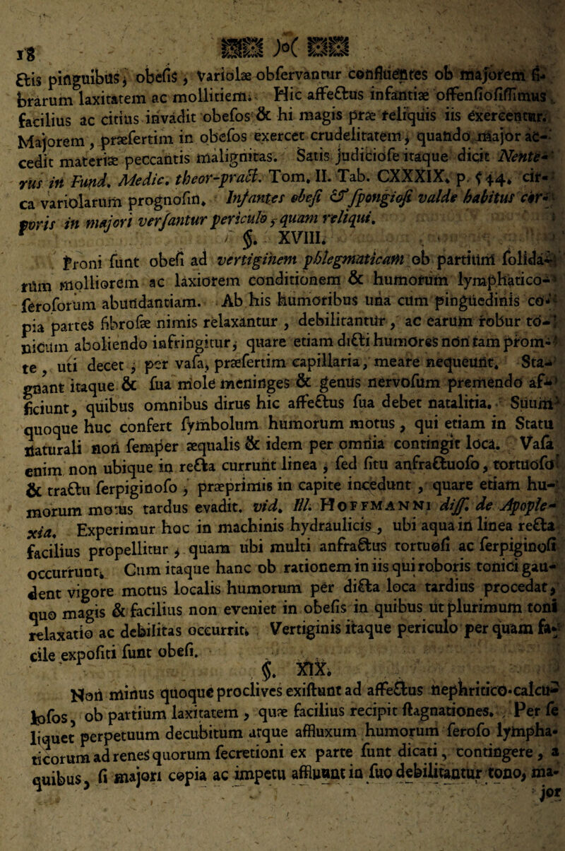 £lis piflguibtis* obefis, Variobe obfervanrar confluentes ob majorem &» brarum laxiratem ac mollitiemi Hie affe&us infantiae ofFenfiofiffimus facilius ac citius invadit obefos & hi magis jSrae feliquis iis exercentiar. Majorem , prsefertim in obefos exercet crudeiitatem * quando major ac- cedit materia peccantis malignitas. Satis judiciofe itaque diqic Nente- rus ifi Fund\ Medic, theor-pracl. Tom. II. Tab. CXXXIX* p, {44. cir¬ ca variolarum prognofm. Infantes defi &fpotigiofi vaide habitus W* mr\s in majori ver/antur periculb >quam reliqui. * > §. XVIII. front funt obefi ad vertigihem phlegmatic am ob partiurri folida^ rUm molliorem ac laxiorem conditionem & humorum lymphatico-* feroforum abutidantiam. Ab his kumoribus uha cum pinguedinis co-: pia partes bbrofae nimis relaxantur , debilitantUr ac earum robur to-1 nicum aboliendo infringitur j quare etiam diClihumOres non tarn prom-* te uti decet , per vafa* praefertim eapillaria, meare nequeuiit. Sta¬ gnant itaque & fua mole meninges & genus nervofum premendo af*1 Iiciunt, quibus omnibus dirus hie afFe&us fua debet natalitia. Suuiip quoque hue confert fymbolum humorum motus, qui etiam in Statu xiaturali non femper sequalis & idem per omtiia contingit Idea. Vafa enim non ubique in re&a currunt linea , fed fitu anfraftuofo, tortuofeJ; & traflu ferpiginofo > praeprimis in capite incedunt , quare etiam hu-r morum moms tardus evadit. vid. Hh Hoffmanni dijf. de Jpople- xia. Experimur hoc in machinis hydraulicis, ubi aqua in linea re£a facilius propellitur ^ quam ubi multi anfra&us tortuofi ac ferpiginofi occurrunu Cum itaque hanc ob rationem in iis qui roboris tonid gau- dent vigore motus localis humorum per di£la loca tardius procedat, quo magis & facilius non eveniet in obefis in quibus utplurimum toni relaxatio ac debilitas oecurrm Vertiginis itaque periculo per quam fa* die expofiti funt obefi. , •: • ' v XIX. Nor! minus quoque proclives exiftunt ad affeOms ttephriticO*calcU- fofos ob partium laxitatem , quae facilius recipit ftagnationes. / Per fe liquet perpetuum decubitum arque affluxum humorum ferofo lympha- ticorum ad reneS quorum fecretioni ex parte funt dicati, contingere, a quibus C\ major* cepia ac impetu affluant in fuo debilitantUr tono, ma-