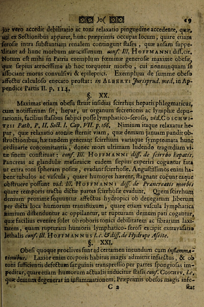 jor Vfifo accedit debilitatio ac toni relaxatio pinguedme accedeftte, qua?f ufci ex Seflionibus apparet, hunc praeprimis occupat locum, quare etiam ferofae intra fubftantiam renalem coiltingunt ftafes , quae anfam fuppe- *ditant ad hunc morbum atrociffimum eonf. Ill'. Hoffmanni diiT4cir* Notum eft mihi in Parria exemplum foemina? generofae maxime obefae3 quae faepius atrociftime ab hoc torquetur morbo , cui nonnunquam fe aftbciant motus convulfivi & epileptici. Exemplum de fumme obefo affe&u calculofo enecato proftat: in Alberti Jurifprud, wed, in Ap- pendice Pattis II. p* 114/ §. XX. Maximas etiam obejfis ftruit infidias fcirrhus hepatis phlegmaticus, cum notiffimum fit, hepar, ut organum fecretionis ac lymphae depu¬ tation^, facilius ftafibus fiibjici pofTelymphatico-ierofis, vid.Co schwi- tzii Path. P. II Sell. /. Cap. VII. p. 166. Nimium itaque reiaxatur he* par, quae relaxatio atoniae fternit viam, quae demum januampanditob* ftru&ionibus, hae tandem genetant fcirrhum variaque fymptomata hunq prdinarie eoncomitantia , donee mors uitimam ludendo tragoediam vi¬ tae finem conftituat: con/. III. Hoffmanni dijf.de feirrho hepatic. Pancreas ac glandulse mefaraicae eadem faepius experiri coguafur fata ut extra toni fpheram pofitae, evadantfeirrhofae* Anguftiflimos enim ha- bent tubulos ac vafcula , quare humores haerenr, ftagnant coeunteaque obftruere poffunt vid. III. Hoffmann 1 dijf. de Prancreatis morbis quare temporis tra&u di£foe partes icirrhofae evadunt* Qnem fcirrhum demum proxime fequuntur afhs&us hydropici ob denegacum liberum per difla loca humorum transfiuxum, quare etiam vafcula lymphatica fcimium diftenduntur ac oppilantur, ut rupturam demum pati cogantur, quae facilius evenire folet ob roboris tonici debilitatem ac fibraruin laxi- ratem, quam rupturam humoris lymphatico-ferofi excipit excravafatio lethalis cmf ///.Hoifmannus /. c. OS dijf. de Hydr&pe Afeitc. i §* xxi. Obefi quoque proelives funt ad certamen ineundum cum tionibus. Laxior enim corporis habitus magis admittitinfar£lus, & ob toni fufficientis defeflum fanguinis transprelTio per partes fpongiofas im- peditur, quare etiam humorum aflualis inducitur ftafis conf. Coschvv. /.<% quse demum degenerat in inflammationem* Praeprimis obefos magis infe- , ~ r ' C % ftae