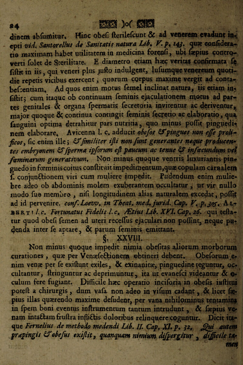 diflem abfunfritur. Mine obeli fterilefeunt & ad venerem mdunt in- - ^pti vid. Santorellus de Sanitatis natura Lsb* F'* p* 14J* 4^^ conltdeta— tio maximam habet utiliratem in medicina forenfi, ubi faepius contrq- verti folet de Sceriiitate. E diametro etiam, haec veritas confirmata fe fiftk in iis, qui veneri plus jufto indulgent, lufumque venereum quoti- die repetis vicibus exercent, quorum corpus maxime vergic ad conta- befeentiam* Ad quos enim mptus feme! inclinat natura, iis etiam in, fiftit^ cum itaque ob continuam feminis ejaculationem moms ad pju> tes genitales & organa fpermatis fecretoria invitentur ac deriventur, major quoque & continua contmgit feminis fecretio ac elaboratio, qua fauguini optima detrahitur pars nutritia , quo, minus pofTit pinguedi* nem elaborare* Avicenna 1. c. adducit obefos &pingnes non effe proli¬ fic os, fic enim ille; &Tfiwiliter ijli non funt generantes neque producen* tes embryonem cffpertna ip forum eft paucum ac tenue c? infecundum yd faminarum generativum. Non minus quoque ventris luxuriantis pin- guedo in feeminis coitus conftituit impedimentum,quae copulam carnalem f. conjun&ionem viri cum muliere impedit. Pudendum enim mulie- bre adeo ob abdominis molem exuberantem occultatur , ut vir nullo modo fue membro , nifi longitudinem alias naturalem excedat, poflit ad id pervenire. conf.Loevv. in Theat. med. jurid. Cap. V. p.joj. A l- Bbrt i he. Fortunatus Fidelis l.c. /Etius Lib. XVI. Cap. 26. qui tefta- tur quod obefi femen ad uteri receifus ejaculari non polling neque pu¬ denda inter fe aptare, & parum feminis emittant. 1 §, xxyiii; Non minus quoque impedit nimia obefitas aliorum morborum curationes , quae per Venaefe&ionem ©btineri debent* Obeforum e- nim venae per fe exiftunt exiles, & exinanicae, pinguedineteguntur, oc* cultantur, ftringuntur ac deprimuntur5 ita ut evanefei vide^ntur & o- culum fere fugiant. Difficile haec operatio inciforia in obelis iuftitui poteft a chirurgis , dum vafa non adeo in yifum cadant , & licet fae:- pius illas quaerendo maxime defudent, per vana nihilominus tentamin* in fpejn boni eventus inftrumentum tantum intrudunt , & faepius ver nam intattam fruftra infli&is doloribus relinquere coguntur. Dicit ica- que Fernelius de methodo medendi Lib. Ip. Cap. XL p* 32, Jjhu autem prapingis obefus exiftit, quanquam nitnium dtfpergitur 3 difficile tfa. men