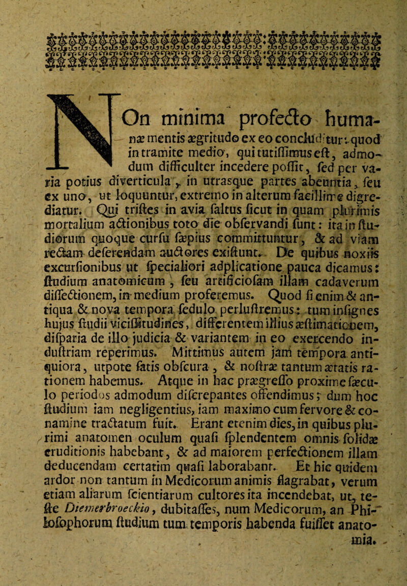 On minima profedo huma- - nx mentis aegritudo ex eo concluditur ^quod iH in tramite medio, quitutiffimuseft, admo- -1- ^ dum difficulter incedere poffic, fed perva¬ ria potius diverticulain utrasque partes abeuntia, feu ex uno, ut loquuntur, extremo in alterum facillime digre¬ diatur. Qui triftes in avia faltus ficut in quam plurimis mortalium adionibus toto die obfervandi funt: itainftu- diorum quoque curfu fepius committuntur, & ad viam redam deferendam au d ores exiftunt. De quibus noxiis excurfionibus ut fpecialiori adplicatione pauca dicamus: ftudium anatomicum , feu artificiofam illam cadaverum diffedionem, in medium proferemus. Quod fi enim & an¬ tiqua & nova tempora fedulo perluftremus: tum infignes hujus ‘ftudii viciffitudines, differentem iflius animationem, difpada de illo judicia & variantem in eo exercendo in- duftriam reperimus. Mittimus autem jam tempora, anti¬ quiora, utpote fatis obfcura , & noftra? tantum aratis ra¬ tionem habemus. Atque in hac prregreffo proxrrne focu¬ lo periodos admodum diferepantes offendimus; dum hoc Sudium iam neghgentius, iam maximo cum fervore & co¬ namine tradatum fuit*. Erant etenim dies, in quibus plu¬ rimi anatomen oculum quafi fplendentem omnis fohdae eruditionis habebant, & ad maiorem perfedionem illam deducendam certatim quafi laborabanr. Et hic quidem ardor non tantum in Medicorum animis flagrabat, verum etiam aliarum fdentiarum cultores ita incendebat, ut, te- fte Uiewerbroeckio, dubitafles, num Medicorum, an Phi- Mophorum ftudium tum temporis habenda fuiflet anato- ^ . mia.