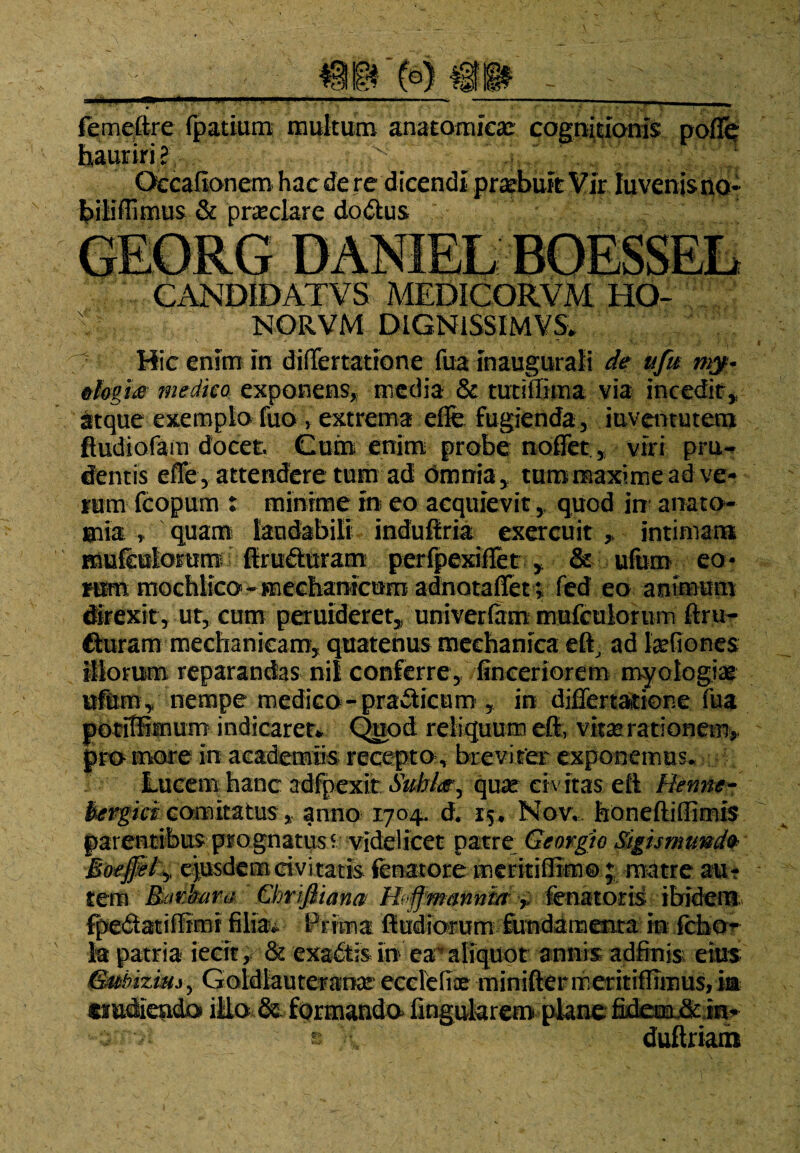 femeftre fpatium multum anatomica cognitionis pofTe hauriri? Occafionem hae de re dicendi praebuit Vir luvenjs no¬ bili flimus & praeclare dodlus CANDIDATVS MEDICORVM HO- NORVM DlGNiSSIMVSv Hic enim in differtatione fua inaugurali de ufm &lovj£ medico exponens, media & tutiilima via incedit* atque exemplo fuo > extrema eflfe fugienda , juventutem ftudiofam docet. Cum enim probe noflet, viri pru¬ dentis effe, attendere tum ad omnia, tum maxime adve- rum fcopum : minime in eo acquievit, quod in anato- «aia. , quam laudabili induiiria exercuit * intimam muiculorum^ ftrufturam perfpexifiet * & ufum eo¬ rum mochlico - mechanicum adnotaffet; fed eo animum direxit, ut, cum peruideret* univerfam mufcuiorum ftru- fturam mechanicam, quatenus mechanica eft, ad tefiones illorum reparandas nil conferre, finceriorem myologia ufum, nempe medico-pradticum , in djffertatione fua potiffimum indicarer*. Quod reliquum eft, vitas rationem* pro inore in academtis recepto , breviter exponemus* . Lucem hanc adfpexiit Suhke^ quas- civitas eft Benne- bevpci comitatus * anno 1704, d. 15. Nov, honeftiffimis parentibus prognatus f videlicet patre Georgio Sigismandb epsdemcivitatis (enatore meritiffim© ; matre au¬ tem Ravkara Qmjliana Hvffmanniafena toris ibidem fpedatiffimi filia*. Prima ft udiorum fundamenta in fcfao- k patria ierit, & exadtis in ea aliquot annis adfinis eius GMbizim, Goldlauteranar ecclefiae miniftermerit iflimus,ia erudiendo illo & formando» lingularem plane fidem&in* ; /• © duftriaih