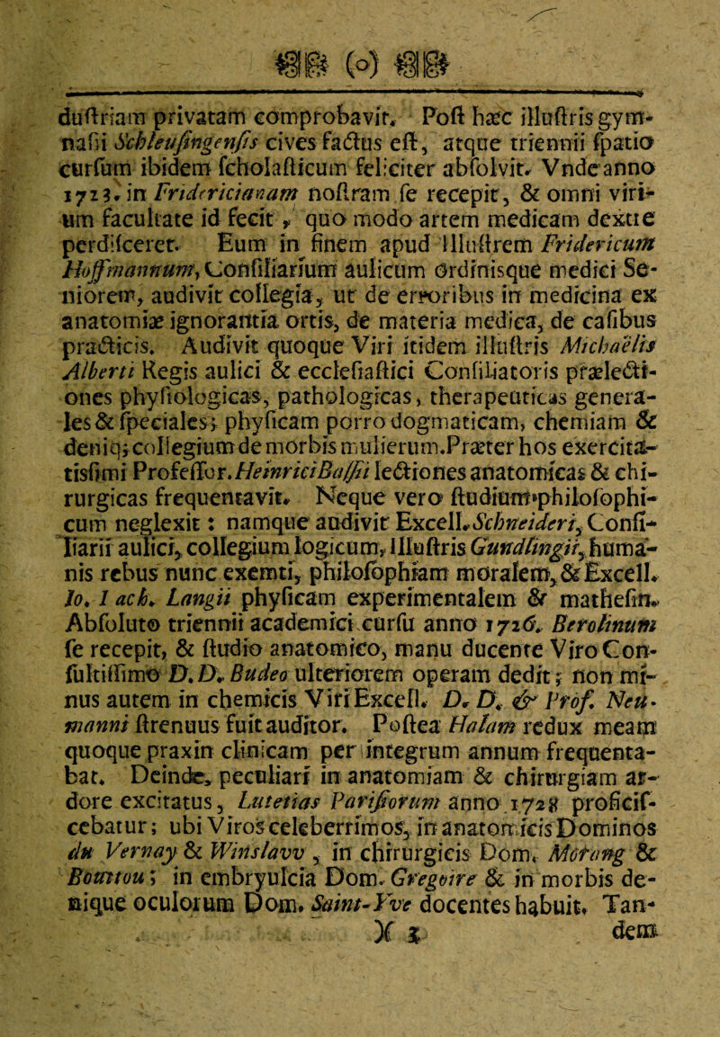 duftriam privatam comprobavit. Poft h£C illuftris gym- nalii Schhufinge nfis cives f a dius eft, atque triennii fpatio curfum ibidem fcholafticum feliciter abfolvit* Vndcanno \jtilmFridtricianam no [iram fe recepit, & omni viri¬ um facultate id fecit V quo modo artem medicam dcxtie perdifcerer. Eum in^ finem apud Illultrem Frulericum Hi>ffrnannurnr^oft{A\zn\xvct aulicum Ordinisque medici Se- niorem, audivit collegia, ut de erroribus in medicina ex anatomiae ignorantia ortis, de materia medica, de cafibus pradticis. Audivit quoque Viri itidem ili ultris Micbaelis Alberti Regis aulici & ecclefiaftici Confiliatoris praelecti¬ ones phyftologicas, pathologicas, therapeuticas genera¬ les &fpeeiale$; phyficam porro dogmaticam» chemiam & deniqicoliegrum de morbis muheimm.Praeter hos excrcita- tisfimi Profeffor.HeinrkiBa/fii ledtionesanatomicas & chi¬ rurgicas frequentavit* Neque vero ftudium*philofophi- cum neglexit: namque audivit ExceiLScbneid<?riyConfi- Iiarii aulici, collegium logicum, llluftris Gmdhngtt^ huma¬ nis rebus nunc exemti, philolophiam moralem, & Excelh Io. 1 acL Langit phyficam experimentalem & mathefm» Abfoluto triennii academrri curfu anno 172& Benlimm fe recepit, & ftudro anatomico, manu ducente ViroCon- fultiffimo DJX Budeo ulteriorem operam dedit; non mi¬ nus autem in chemicis Viri Excel!* D* D\ & prdf. Neu• manni ftrenuus fuit auditor. Poftea Halam redux meam quoque praxin clinicam per integrum annum frequenta¬ bat. Deinde» peculiari in anatomiam & chirurgiam ar¬ dore excitatus, Lutetias Parifiorum anno 1721? proficif- cebatur; ubi Viros celeberrimos, in anatomicis Dominos du Vernayjk Winslavv, in chirurgicis Dom« Mctang & Bomtou; in cmbryulcia Dom. Gregvire & jn morbis de¬ nique oculorum Dom. Saint-Yvc docentes habuit* Tam* X % den&